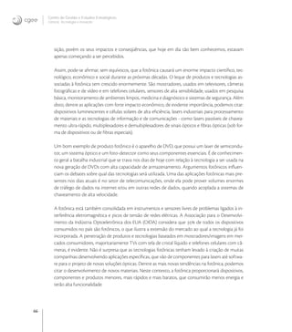 66
Centro de Gestão e Estudos Estratégicos
Ciência, Tecnologia e Inovação
sição, porém os seus impactos e conseqüências, que hoje em dia tão bem conhecemos, estavam
apenas começando a ser percebidos.
Assim, pode-se aﬁrmar, sem equívocos, que a fotônica causará um enorme impacto cientíﬁco, tec-
nológico, econômico e social durante as próximas décadas. O leque de produtos e tecnologias as-
sociadas à fotônica tem crescido enormemente. São mostradores, usados em televisores, câmeras
fotográﬁcas e de vídeo e em telefones celulares, sensores de alta sensibilidade, usados em pesquisa
básica, monitoramento de ambientes limpos, medicina e diagnóstico e sistemas de segurança. Além
disto, dentre as aplicações com forte impacto econômico, de evidente importância, podemos citar:
dispositivos luminescentes e células solares de alta eﬁciência, lasers industriais para processamento
de materiais e as tecnologias de informação e de comunicações - como lasers passíveis de chavea-
mento ultra-rápido, multiplexadores e demultiplexadores de sinais ópticos e ﬁbras ópticas (sob for-
ma de dispositivos ou de ﬁbras especiais).
Um bom exemplo de produto fotônico é o aparelho de DVD, que possui um laser de semicondu-
tor, um sistema óptico e um foto-detector como seus componentes essenciais. É de conhecimen-
to geral a batalha industrial que se trava nos dias de hoje com relação à tecnologia a ser usada na
nova geração de DVDs com alta capacidade de armazenamento. Argumentos fotônicos inﬂuen-
ciam os debates sobre qual das tecnologias será utilizada. Uma das aplicações fotônicas mais pre-
sentes nos dias atuais é no setor de telecomunicações, onde ela pode prover volumes enormes
de tráfego de dados na internet e/ou em outras redes de dados, quando acoplada a sistemas de
chaveamento de alta velocidade.
A fotônica está também consolidada em instrumentos e sensores livres de problemas ligados à in-
terferência eletromagnética e picos de tensão de redes elétricas. A Associação para o Desenvolvi-
mento da Indústria Optoeletrônica dos EUA (OIDA) considera que  de todos os dispositivos
consumidos no país são fotônicos, o que ilustra a extensão do mercado ao qual a tecnologia já foi
incorporada. A penetração de produtos e tecnologias baseados em mostradores/imagens em mer-
cados consumidores, majoritariamente TVs com tela de cristal líquido e telefones celulares com câ-
meras, é evidente. Não é surpresa que as tecnologias fotônicas tenham levado à criação de muitas
companhias desenvolvendo aplicações especíﬁcas, que vão de componentes para lasers até softwa-
re para o projeto de novas soluções ópticas. Dentre as mais novas tendências na fotônica, podemos
citar o desenvolvimento de novos materiais. Neste contexto, a fotônica proporcionará dispositivos,
componentes e produtos menores, mais rápidos e mais baratos, que consumirão menos energia e
terão alta funcionalidade.
 