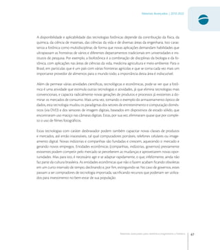67
Materiais Avançados | 2010-2022
Materiais avançados para eletrônica,magnetismo e fotônica
A disponibilidade e aplicabilidade das tecnologias fotônicas depende da contribuição da física, da
química, da ciência de materiais, das ciências da vida e de diversas áreas da engenharia. Isto carac-
teriza a fotônica como multidisciplinar, de forma que novas aplicações demandam habilidades que
ultrapassam as fronteiras de vários e diferentes departamentos tradicionais em universidades e ins-
titutos de pesquisa. Por exemplo, a biofotônica é a combinação de disciplinas da biologia e da fo-
tônica, com aplicações nas áreas de ciências da vida, medicina agricultura e meio-ambiente. Para o
Brasil, em particular, que é um país com várias fronteiras agrícolas e que se torna cada vez mais um
importante provedor de alimentos para o mundo todo, a importância desta área é indiscutível.
Além de permear várias atividades cientíﬁcas, tecnológicas e econômicas, pode-se ver que a fotô-
nica é uma atividade que estimula outras tecnologias e atividades, já que elimina tecnologias mais
convencionais, e capacita radicalmente novas gerações de produtos e processos já existentes a do-
minar os mercados de consumo. Mais uma vez, tomando o exemplo do armazenamento óptico de
dados, esta tecnologia mudou os paradigmas dos setores de entretenimento e computação domés-
ticos (via DVD) e dos sensores de imagem digitais, baseados em dispositivos de estado sólido, que
encontraram uso maciço nas câmaras digitais. Estas, por sua vez, eliminaram quase que por comple-
to o uso de ﬁlmes fotográﬁcos.
Estas tecnologias com caráter desbravador podem também capacitar novas classes de produtos
e mercados, até então inacessíveis, tal qual computadores portáteis, telefones celulares ou image-
amento digital. Novas indústrias e companhias são fundadas e crescem, aquecendo o mercado e
gerando novos empregos. Entidades econômicas (companhias, indústrias, governos) previamente
existentes podem competir pelo mercado se perceberem as mudanças e aproveitarem novas opor-
tunidades. Mas para isto, é necessário agir e se adaptar rapidamente, o que, infelizmente, ainda não
faz parte da cultura brasileira. As entidades econômicas que não o fazem acabam ﬁcando obsoletas
em um curto intervalo de tempo, declinando e, por ﬁm, extinguindo-se. No caso de governos, estes
passam a ser compradores de tecnologia importada, sacriﬁcando recursos que poderiam ser utiliza-
dos para investimento no bem-estar de sua população.
 