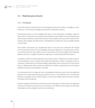 68
Centro de Gestão e Estudos Estratégicos
Ciência, Tecnologia e Inovação
2.2. Materiais para sensores
2.2.1. Introdução
O tema de sensores é extremamente vasto, abrangendo várias áreas cientíﬁco-tecnológicas e mere-
cendo por si só um estudo estratégico exclusivamente dedicado ao assunto.
Sensoriamento óptico é uma tecnologia-chave para as mais importantes tecnologias usadas em
nossas vidas. Por exemplo, sem a existência de procedimentos de medida com alta resolução óptica
não seria possível observar o desenvolvimento da miniaturização de estruturas sobre chips semicon-
dutores e discos rígidos, que determinam a velocidade das mudanças em nossa sociedade, baseada
na informação.
Mas também coisas banais, que simplesmente fazem a nossa vida mais confortável, têm relação
com sensoriamento óptico. Já é uma realidade, sistemas que dispensam o motorista para conduzir
o automóvel através da rota, repleta de outros automóveis e de sinais de tráfego. Outra aplicação
bastante presente é na vigilância, sistemas de segurança e controle de aparelhos domésticos.
A proﬁlaxia médica foi revolucionada pelo sensoriamento óptico. Parâmetros de saúde de pacien-
tes são medidos em casa, e os dados são enviados pela rede para o médico, no hospital ou em seu
consultório. Análise óptica de materiais biológicos depositados sobre arranjos de bio-chips informa
pronta e objetivamente sobre o estado de saúde de um indivíduo, proporcionando uma proposta
terapêutica altamente personalizada e otimizada.
O monitoramento do ar, da água, do solo e da qualidade de alimentos, assim como da redução de
poluentes são tarefas essenciais para que possamos manter o meio ambiente com a mínima quali-
dade para as gerações futuras. Nestes campos, as técnicas de medidas ópticas (inclusive remotas),
contribuem de forma decisiva.
Sensores magnéticos (e elementos sensores) encontram aplicações em diversas áreas da engenharia
mecânica, em projetos de locomotivas e automóveis, como detectores de posição, de velocidade,
intensidade de campo magnético, de tintas e de distâncias.
 
