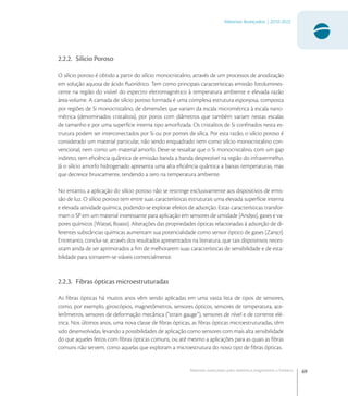 69
Materiais Avançados | 2010-2022
Materiais avançados para eletrônica,magnetismo e fotônica
2.2.2. Silício Poroso
O silício poroso é obtido a partir do silício monocristalino, através de um processos de anodização
em solução aquosa de ácido ﬂuorídrico. Tem como principais características emissão fotolumines-
cente na região do visível do espectro eletromagnético à temperatura ambiente e elevada razão
área-volume. A camada de silício poroso formada é uma complexa estrutura esponjosa, composta
por regiões de Si monocristalino, de dimensões que variam da escala micrométrica à escala nano-
métrica (denominados cristalitos), por poros com diâmetros que também variam nestas escalas
de tamanho e por uma superfície interna tipo amorﬁzada. Os cristalitos de Si conﬁnados nesta es-
trutura podem ser interconectados por Si ou por pontes de sílica. Por esta razão, o silício poroso é
considerado um material particular, não sendo enquadrado nem como silício monocristalino con-
vencional, nem como um material amorfo. Deve-se ressaltar que o Si monocristalino, com um gap
indireto, tem eﬁciência quântica de emissão banda a banda desprezível na região do infravermelho.
Já o silício amorfo hidrogenado apresenta uma alta eﬁciência quântica a baixas temperaturas, mas
que decresce bruscamente, tendendo a zero na temperatura ambiente.
No entanto, a aplicação do silício poroso não se restringe exclusivamente aos dispositivos de emis-
são de luz. O silício poroso tem entre suas características estruturais uma elevada superfície interna
e elevada atividade química, podendo-se explorar efeitos de adsorção. Estas características transfor-
mam o SP em um material interessante para aplicação em sensores de umidade [And], gases e va-
pores químicos [Wat, Boa]. Alterações das propriedades ópticas relacionadas à adsorção de di-
ferentes substâncias químicas aumentam sua potencialidade como sensor óptico de gases [Zan].
Entretanto, conclui-se, através dos resultados apresentados na literatura, que tais dispositivos neces-
sitam ainda de ser aprimorados a ﬁm de melhorarem suas características de sensibilidade e de esta-
bilidade para tornarem-se viáveis comercialmente.
2.2.3. Fibras ópticas microestruturadas
As ﬁbras ópticas há muitos anos vêm sendo aplicadas em uma vasta lista de tipos de sensores,
como, por exemplo, giroscópios, magnetômetros, sensores ópticos, sensores de temperatura, ace-
lerômetros, sensores de deformação mecânica (“strain gauge”), sensores de nível e de corrente elé-
trica. Nos últimos anos, uma nova classe de ﬁbras ópticas, as ﬁbras ópticas microestruturadas, têm
sido desenvolvidas, levando a possibilidades de aplicação como sensores com mais alta sensibilidade
do que aqueles feitos com ﬁbras ópticas comuns, ou até mesmo a aplicações para as quais as ﬁbras
comuns não servem, como aquelas que exploram a microestrutura do novo tipo de ﬁbras ópticas.
 