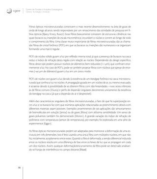 70
Centro de Gestão e Estudos Estratégicos
Ciência, Tecnologia e Inovação
Fibras ópticas microestruturadas constituem o mais recente desenvolvimento na área de guias de
onda de longo alcance, sendo responsáveis por um renascimento das atividades de pesquisa em ﬁ-
bras ópticas [Bja, Kni, Rus]. Estas ﬁbras basicamente consistem de estruturas cilíndricas nas
quais buracos ou inserções de escala micrométrica circundam o núcleo e correm ao longo de todo
o comprimento da ﬁbra. Uma classe muito importante de ﬁbras microestruturadas são as chama-
das ﬁbras de cristal fotônico (PCF), em que os buracos ou inserções são numerosos e se organizam
formando uma matriz regular.
PCF’s de núcleo sólido guiam a luz por reﬂexão interna total, já que a presença de buracos na casca
reduz o índice de refração desta região com relação ao núcleo. Dependendo do design especíﬁco,
ﬁbras deste tipo podem possuir núcleos de diâmetros bem reduzidos (~ μm), que conﬁnam enor-
memente a luz. No caso de PCF’s, pode-se também projetar ﬁbras com núcleos que apesar de enor-
mes (~ μm de diâmetro) guiam a luz em um único modo.
PCF’s de núcleo oco guiam a luz devido à existência de um bandgap fotônico na casca microestru-
turada que conﬁna a luz no núcleo. A propagação guiada em um núcleo de ar, ou mesmo evacuado,
é atraente devido à possibilidade de se obterem ﬁbras com não-linearidades ~ vezes inferiores
às de ﬁbras comuns [Ouz] e perﬁs de dispersão singulares decorrentes unicamente da existência
do bandgap na casca (já que a dispersão do ar é desprezível).
Além das características singulares de ﬁbras microestruturadas, o fato de que há superposição en-
tre a luz e os buracos faz com que inúmeras aplicações relacionadas ao preenchimento destes com
diferentes materiais sejam possíveis. Exemplos proeminentes de tais aplicações são sensoriamento
de biomoléculas em solução [Jen] ou de gases [Rit] com altíssima sensibilidade. Um senso de
gases poluentes também foi demonstrado [Mon]. A grande variação do índice de refração de
polímeros com temperatura (sensor de temperatura), por exemplo, foi explorada em uma série de
experimentos [Egg].
As ﬁbras ópticas microestruturadas podem ser adaptadas para monitorar a deformação de uma es-
trutura em três dimensões. Isto é feito usando uma única ﬁbra com múltiplos núcleos, em que não
há, inicialmente, acoplamento entre estes. Quando a ﬁbra é deformada, a tensão diferencial induzida
entre os núcleos resulta em uma diferença de fase entre os feixes de luz que se propagam em cada
um dos núcleos. Assim, qualquer deformação/encurvamento da ﬁbra pode ser detectado analisan-
do-se franjas de interferência no campo distante [Bla].
 