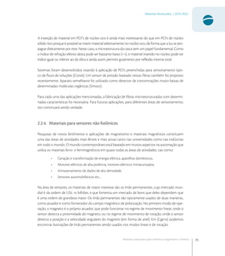 71
Materiais Avançados | 2010-2022
Materiais avançados para eletrônica,magnetismo e fotônica
A inserção de material em PCF’s de núcleo oco é ainda mais interessante do que em PCFs de núcleo
sólido. Isto porque é possível se inserir material seletivamente no núcleo oco, de forma que a luz se pro-
pague diretamente por este. Neste caso, a microestrutura da casca tem um papel fundamental. Como
o índice de refração efetivo desta pode ser bastante baixo (~), o material inserido no núcleo pode ter
índice igual ou inferior ao da sílica e ainda assim permitir guiamento por reﬂexão interna total.
Sistemas foram desenvolvidos visando à aplicação de PCFs preenchidas para sensoriamento ópti-
co de ﬂuxo de soluções [Cor]. Um sensor de pressão baseado nestas ﬁbras também foi proposto
recentemente. Aparato semelhante foi utilizado como detector de concentrações muito baixas de
determinadas moléculas orgânicas [Smo].
Para cada uma das aplicações mencionadas, a fabricação de ﬁbras microestruturadas com determi-
nadas características foi necessária. Para futuras aplicações, para diferentes áreas de sensoriamento,
isto continuará sendo verdade.
2.2.4. Materiais para sensores não fotônicos
Pesquisas de novos fenômenos e aplicações de magnetismo e materiais magnéticos constituem
uma das áreas de atividades mais férteis e mais ativas tanto nas universidades como nas indústrias
em todo o mundo. O mundo contemporâneo está baseado em muitos aspectos na automação que
utiliza os materiais ferro- e ferrimagnéticos em quase todas as áreas de atividades, tais como:
• Geração e transformação de energia elétrica; aparelhos domésticos;
• Motores elétricos de alta potência, motores elétricos miniaturizados;
• Armazenamento de dados de alta densidade;
• Sensores automobilísticos etc...
Na área de sensores, os materiais de maior interesse são os ímãs permanentes, cujo mercado mun-
dial é da ordem de US  bilhões, e que fomenta um mercado de bons que deles dependem que
é uma ordem de grandeza maior. Os ímãs permanentes são tipicamente usados de duas maneiras,
como atuador e como fornecedor do campo magnético de polarização. No primeiro modo de ope-
ração, o magneto é o próprio atuador, que pode funcionar no regime de movimento linear, onde o
sensor detecta a proximidade do magneto, ou no regime de movimento de rotação, onde o sensor
detecta a posição e a velocidade angulares do magneto (em forma de anel). Em [Cge] podemos
encontrar ilustrações de ímãs permanentes sendo usados nos modos linear e de rotação.
 
