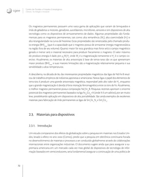 72
Centro de Gestão e Estudos Estratégicos
Ciência, Tecnologia e Inovação
Os magnetos permanentes possuem uma vasta gama de aplicações que variam de brinquedos e
ímãs de geladeiras a motores, geradores, autofalantes, microfones, sensores e em dispositivos de alta
tecnologia como os dispositivos de armazenamento de dados. Algumas propriedades são funda-
mentais para os magnetos permanentes, tais como: alta remanência (Mr
), alta coercividade (Hc
) e
alta retangularidade na curva de histerese. Estas propriedades são sintetizadas pelo chamado produ-
to energia (BH)max
(que é a capacidade que o magneto possui de armazenar energia magnetostática
na região fora de seu volume). Quanto maior for esta grandeza mais forte será o campo magnético
gerado e menor será o material necessário para produzir ﬁsicamente o magneto. O valor máximo
do produto energia é dado por μ
Mr
Hc
onde Mr
é a magnetização remanente e Hc
é o campo co-
ercivo. Atualmente, os materiais de alta anisotropia à base de terras-raras são os que apresentam
maior produto (BH)max
e suas maiores limitações são a magnetização relativamente pequena e sua
sensibilidade a altas temperaturas.
A descoberta, na década de , das interessantes propriedades magnéticas das ligas de Nd-Fe-B resul-
tou de trabalhos empíricos de indústrias japonesas e americanas. Nestas ligas o papel dos elementos de
terra-rara é produzir uma grande anisotropia magnética, responsável pelo alto valor de Hc
, enquanto
que a grande magnetização é devida à forte interação ferromagnética entre os íons de Fe. Atualmente,
o melhor magneto permanente possui composição Nd
Fe
B. Pesquisas recentes apontam o enorme
potencial dos magnetos permanentes baseados na liga Fe
Co
+X (onde X é um aditivo), por ser muito
leve, possibilitando aplicação em dispositivos de alta portabilidade. São ainda exemplos de excelentes
materiais para fabricação de ímãs permanentes as ligas de Sm
Fe
N
e Sm
Co
.
2.3. Materiais para dispositivos
2.3.1. Introdução
Um estudo comparativo dos efeitos da globalização sobre a pesquisa em materiais nos Estados Uni-
dos, levado a efeito no ano  [Com], prediz que a pesquisa em eletrônica continuaria focada
no desenvolvimento de materiais e processos a ser conduzido globalmente através de colaborações
internacionais entre organizações industriais. O documento sugere ainda que para assegurar a su-
premacia americana em um mercado cada vez mais global de dispositivos de tecnologia de infor-
mação baseados em semicondutores, seria fundamental assegurar a continuação de uma política de
 