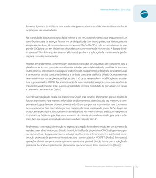 73
Materiais Avançados | 2010-2022
Materiais avançados para eletrônica,magnetismo e fotônica
fomento à parceria da indústria com academia e governo, com o estabelecimento de centros focais
de pesquisa nas universidades.
Na transição de dispositivos para a faixa inferior a  nm, o painel estimou que enquanto os EUA
contribuiriam para os avanços futuros em pé de igualdade com outros países, sua liderança estaria
assegurada nas áreas de semicondutores compostos (GaAs, GaAlAs) e de semicondutores de gap
grande (SiC), para uso em dispositivos de potência e transmissores de microondas. A Europa dividi-
ria com os EUA a liderança em sistemas elétricos de potência e aplicações de transistores de potên-
cia para controles motorizados.
Projetos em andamento compreendiam processos avançados de arquitetura de transistores para a
plataforma de  nm com plantas industriais voltadas para a fabricação de pastilhas de  mm.
Outro objetivo importante era assegurar o domínio de equipamento de litograﬁa de alta resolução
e de materiais de alta constante dielétrica e de baixa constante dielétrica [Med]. Os mais recentes
desenvolvimentos nas opções tecnológicas para o nó de  nm envolvem modiﬁcações na arquite-
tura e geometria dos MOSFETs e a substituição de materiais tradicionais por outros que atendam às
mais restritivas demandas feitas quanto à estabilidade térmica, mobilidade de portadores nos canais
e características dielétricas [Vel].
A contínua redução de escala dos dispositivos CMOS traz desaﬁos importantes para o projeto de
futuros transistores. Para manter a velocidade de chaveamento a tensões cada vez menores, o com-
primento do gate deve ser dramaticamente reduzido, o que por sua vez contribui para o aumento
de sua resistência. Para contrabalançar isso, materiais de baixa resistividade, como Si-Ge, devem ser
usados, em especial para aplicações em altas freqüências. Ao mesmo tempo, a redução na espessura
da camada de óxido no gate leva a um aumento na corrente de tunelamento do gate para o subs-
trato, fato que requer a introdução de materiais dielétricos de “alto-k”.
Finalmente, a continuada diminuição na espessura da região fonte/dreno resulta em um aumento da
resistência em série, limitando a difusão. No início da década, dispositivos CMOS de geometria pla-
nar convencional não apareciam como solução viável no limite inferior a  nm, o que levou à consi-
deração propostas de geometrias inovadoras para a construção dos MOSFETs [Ard]. Em especial,
operação a baixas temperaturas se apresenta como uma possível direção futura para a solução do
problema de escala em plataformas plenamente operacionais no limite nanométrico [Den].
 