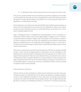 75
Materiais Avançados | 2010-2022
Materiais avançados para eletrônica,magnetismo e fotônica
b) A capacidade de isolar a saída do dispositivo de eventuais ﬂutuações do sinal de entrada.
É isso que torna possível combinar sinais com amplitude e características irregulares, mas associados
a um bit especíﬁco de informação, com outros sinais igualmente contendo ﬂutuações, para resultar
não apenas em funções lógicas conﬁáveis, mas também em um sinal de saída que mantém sua in-
tegridade em um ambiente pleno de ruídos.
Outros dispositivos, como diodos túnel ressonantes (RTDs) podem também apresentar ganhos; no
entanto, por serem dispositivos de dois terminais não têm capacidade de isolamento do ruído de
entrada e, portanto, não podem acumular um sinal de saída robusto, encontrando assim uso limi-
tado em operações lógicas [Com].
Hoje, a tecnologia dominante na fabricação de microprocessadores e micro controladores é a
CMOS, que é também usada em outros circuitos lógicos digitais e analógicos, como em transduto-
res para processamento de dados e imagens e para comunicação. Seu funcionamento se baseia no
uso de dois transistores de efeito de campo tipo metal/(óxido de semicondutor), simetricamente
dispostos e complementares em suas funções pelo tipo de dopagem (um, tipo p, o outro, tipo n).
O metal funciona como porta lógica, colocada sobre a camada isolante do óxido, a qual, por sua vez
recobre o semicondutor.
Dessa forma, as características mais importantes dos dispositivos CMOS são sua elevada imunidade
a ruídos e o baixo consumo de energia quando em modo estático. Isso, mais a facilidade com que
dispositivos assim construídos podem ser fabricados em alta compactação, tornou CMOS a tecno-
logia dominante produção de chips já por várias décadas. De fato, particularmente para o caso de
computadores portáteis ou qualquer aparelho que se utilize de baterias, uma de suas especiais van-
tagens comparativas está em seu menor consumo de energia, já que apenas um dos tipos de circui-
tos (polaridade negativa ou positiva) que constituem um dispositivo CMOS se encontra acionado
em qualquer instante de tempo [Ram].
Semicondutores compostos
Embora o domínio do silício seja absoluto na indústria de semicondutores, há sempre nichos espe-
cializados que podem ser explorados pelo uso de materiais que apresentem vantagens especíﬁcas,
tais como maior mobilidade de portadores e menor ruído. Assim, por exemplo, semicondutores
compostos como fosfeto de índio (InP), arseneto de gálio (AsGa) e nitreto de gálio (GaN), que têm
gap direto e, portanto, alta mobilidade para elétrons, se constituem em materiais de escolha para
 