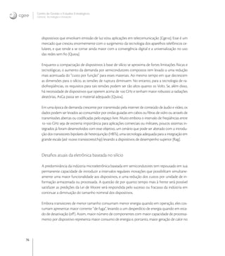 76
Centro de Gestão e Estudos Estratégicos
Ciência, Tecnologia e Inovação
dispositivos que envolvam emissão de luz e/ou aplicações em telecomunicação [Cge]. Esse é um
mercado que cresceu enormemente com o surgimento da tecnologia dos aparelhos telefônicos ce-
lulares, e que tende a se tornar ainda maior com a convergência digital e a universalização no uso
das redes sem ﬁo [Qui].
Enquanto a compactação de dispositivos à base de silício se aproxima de fortes limitações físicas e
tecnológicas, o aumento da demanda por semicondutores compostos tem levado a uma redução
mais acentuada do “custo por função” para esses materiais. Ao mesmo tempo em que decrescem
as dimensões para o silício, as tensões de ruptura diminuem. No entanto, para a tecnologia de ra-
diofreqüências, os requisitos para tais tensões podem ser tão altos quanto  Volts. Se, além disso,
há necessidade de dispositivos que operem acima de  GHz e tenham maior robustez a radiações
aleatórias, AsGa passa ser o material adequado [Qui].
Em uma época de demanda crescente por transmissão pela internet de conteúdo de áudio e vídeo, os
dados podem ser levados ao consumidor por ondas guiadas em cabos ou ﬁbras de vidro ou através de
transmissões abertas ou codiﬁcadas pelo espaço livre. Muito embora o intervalo de freqüências entre
- GHz seja de extrema importância para aplicações comerciais ou militares, poucos sistemas in-
tegrados já foram desenvolvidos com esse objetivo, um cenário que pode ser alterado com a introdu-
ção dos transistores bipolares de heterojunção (HBTs), uma tecnologia adequada para a integração em
grande escala (até . transistores/chip) levando a dispositivos de desempenho superior [Rag].
Desaﬁos atuais da eletrônica baseada no silício
A predominância da indústria microeletrônica baseada em semicondutores tem repousado em sua
permanente capacidade de introduzir a intervalos regulares inovações que possibilitam simultane-
amente uma maior funcionalidade aos dispositivos, e uma redução dos custos por unidade de in-
formação armazenada ou processada. A questão de por quanto tempo mais à frente será possível
satisfazer as predições da Lei de Moore será respondida pelo sucesso ou fracasso da indústria em
continuar a diminuição do tamanho nominal dos dispositivos.
Embora transistores de menor tamanho consumam menor energia quando em operação, eles cos-
tumam apresentar maior corrente “de fuga”, levando a um desperdício de energia quando em esta-
do de desativação (oﬀ). Assim, maior número de componentes com maior capacidade de processa-
mento por dispositivo representa maior consumo de energia e, portanto, maior geração de calor no
 