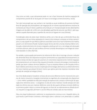 77
Materiais Avançados | 2010-2022
Materiais avançados para eletrônica,magnetismo e fotônica
chip como um todo, o que ultimamente pode vir a ser o fator limitante do nível de integração de
componentes possível de ser alcançado com base na tecnologia convencional [Hir, Sto].
Tem sido mencionado que caso venham a ser mantidas as atuais tendências de aumento da freqü-
ência de operação dos processadores e de integração de um número exponencialmente crescente de
transistores por chip, em breve a potência consumida por um microprocessador de alto-desempenho
chegará a ser da ordem de  kW, com uma densidade superﬁcial de cerca de  W/cm
, valor equi-
valente a aquele observado para a superfície do nariz de um foguete em curso [Won].
Consideração talvez de ainda maior relevância venha a ser o fato de que as dimensões físicas dos
componentes e de sua mútua separação em mesmo chip começam a alcançar os limites nanoscó-
picos, ou seja, aquele em que efeitos quânticos associados à estrutura mais fundamental da matéria,
passam a ser dominantes [Pus]. A própria equipe técnica da Intel, uma das empresas líderes na fa-
bricação e desenvolvimento de circuitos integrados, prevê que até  a tecnologia terá alcançado
os limites atômicos, além do qual os efeitos térmicos tornarão desvantajosa a tecnologia de transis-
tores baseados no silício [Ram].
Na verdade, a preocupação permanente da indústria do silício não se restringe a buscar a redução
das dimensões físicas dos dispositivos enquanto aumentando sua capacidade de processamento; ao
mesmo tempo, ela deve ser capaz de sustentar um crescimento exponencial do nível de integração
de componentes em um mesmo chip, enquanto limitando o consumo de energia e minimizando as
perdas que levam a efeitos térmicos deletérios. O que as empresas líderes se vêm forçadas então a
fazer é dedicar parte de seus recursos à exploração de tecnologias alternativas e ao desenvolvimento
de novos materiais que possam fornecer mesmo que apenas parte das respostas necessárias nesse
período de transição tecnológica [Hir].
Isso inclui desde projetos inovadores na busca de estruturas diferentes (como transistores de -por-
tas, de menor consumo) a inovações incrementais na engenharia da compactação dos dispositivos
– como melhor qualidade de solda para redução da espessura dos contatos e diminuição da sepa-
ração entre elementos ativos – e progressos na área de novos materiais. Grande atenção tem sido
dada nos últimos anos aos materiais dielétricos, tanto de alta quanto de baixa constante dielétrica:
os primeiros podem reduzir a corrente de fuga por um fator de  relativamente ao dióxido de silí-
cio, enquanto os segundos permitem o uso de trilhas de conexão cada vez mais estreitas.
Mas uma etapa fundamental e preliminar no processamento continua a ser a litograﬁa óptica, da
qual resulta o perﬁl binário contendo a informação sobre o substrato a ser preservado e o padrão
 