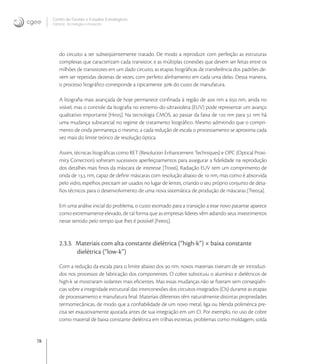 78
Centro de Gestão e Estudos Estratégicos
Ciência, Tecnologia e Inovação
do circuito a ser subseqüentemente tratado. De modo a reproduzir com perfeição as estruturas
complexas que caracterizam cada transistor, e as múltiplas conexões que devem ser feitas entre os
milhões de transistores em um dado circuito, as etapas litográﬁcas de transferência dos padrões de-
vem ser repetidas dezenas de vezes, com perfeito alinhamento em cada uma delas. Dessa maneira,
o processo litográﬁco corresponde a tipicamente  do custo de manufatura.
A litograﬁa mais avançada de hoje permanece conﬁnada à região de  nm a  nm, ainda no
visível, mas o controle da litograﬁa no extremo-do-ultravioleta (EUV) pode representar um avanço
qualitativo importante [Hir]. Na tecnologia CMOS, ao passar da faixa de  nm para  nm há
uma mudança substancial no regime de tratamento litográﬁco. Mesmo admitindo que o compri-
mento de onda permaneça o mesmo, a cada redução de escala o processamento se aproxima cada
vez mais do limite teórico de resolução óptica.
Assim, técnicas litográﬁcas como RET (Resolution Enhancement Techniques) e OPC (Optical Proxi-
mity Correction) sofreram sucessivos aperfeiçoamentos para assegurar a ﬁdelidade na reprodução
dos detalhes mais ﬁnos da máscara de interesse [Tro]. Radiação EUV tem um comprimento de
onda de , nm, capaz de deﬁnir máscaras com resolução abaixo de  nm, mas como é absorvida
pelo vidro, espelhos precisam ser usados no lugar de lentes, criando o seu próprio conjunto de desa-
ﬁos técnicos para o desenvolvimento de uma nova sistemática de produção de máscaras [Trea].
Em uma análise inicial do problema, o custo estimado para a transição a esse novo patamar aparece
como extremamente elevado, de tal forma que as empresas líderes vêm adiando seus investimentos
nesse sentido pelo tempo que lhes é possível [Fee].
2.3.3. Materiais com alta constante dielétrica (“high-k”) × baixa constante
dielétrica (“low-k”)
Com a redução da escala para o limite abaixo dos  nm, novos materiais tiveram de ser introduzi-
dos nos processos de fabricação dos componentes. O cobre substituiu o alumínio e dielétricos de
high-k se mostraram isolantes mais eﬁcientes. Mas essas mudanças não se ﬁzeram sem conseqüên-
cias sobre a integridade estrutural das interconexões dos circuitos integrados (CIs) durante as etapas
de processamento e manufatura ﬁnal. Materiais diferentes têm naturalmente distintas propriedades
termomecânicas, de modo que a conﬁabilidade de um novo metal, liga ou blenda polimérica pre-
cisa ser exaustivamente ajustada antes de sua integração em um CI. Por exemplo, no uso de cobre
como material de baixa constante dielétrica em trilhas estreitas, problemas como moldagem, solda
 