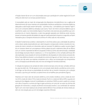 79
Materiais Avançados | 2010-2022
Materiais avançados para eletrônica,magnetismo e fotônica
e ﬁxação tiveram de ser um a um solucionados antes que a produção em caráter regular de CIs com
trilhas de cobre low-k se tornasse possível [Van].
A necessidade cada vez maior de compactação dos dispositivos microeletrônicos traz a urgência de
desenvolvimento de novos materiais com propriedades mecânicas satisfatórias e constantes dielétricas
adequadas a cada função: existem demandas – à primeira vista – contraditórias, por materiais “high-k”,
isto é, com constantes dielétricas elevadas, e por outros, “low-k”, de menor constante dielétrica que os
atualmente usados nas interconexões [Cge]. Os primeiros são essenciais para possibilitar que com-
ponentes de um mesmo dispositivo, a cada nova geração separados por distâncias ainda menores,
possam armazenar grandes densidades de carga sem perda apreciável, enquanto os segundos se fazem
necessários para o transporte eﬁciente de corrente em trilhas cada vez mais estreitas.
O desaﬁo fundamental ao dobrar o desempenho é o do limite prático para a densidade de potência:
como reduzir perdas (essencialmente por calor) enquanto compactando número crescente de tran-
sistores de menor tamanho em dimensões cada vez menores? Os dielétricos usados na porta (‘gate’)
de um transistor devem ter uma espessura mínima, abaixo da qual o isolamento deixa de ser efetivo,
com um número inaceitável de elétrons escapando. Embora já tenha sido demonstrada a viabilidade
da tecnologia atual para reduzir a espessura a , nm (o equivalente a cinco camadas atômicas), têm
sido exploradas novas soluções em termos de dielétricos não baseados em silício de alta constante die-
létrica. Esses dielétricos levaram a uma redução da corrente de fuga por um fator maior que .; no
entanto, por não serem tais materiais compatíveis com o silício, sua incorporação nos componentes
com a concepção atual demanda toda uma nova tecnologia de manufatura [Ram].
A redução da espessura da camada de óxido convencional para cerca de duas camadas atômicas
(ou seja, da ordem de  Å) não aparece como uma solução viável, devido a problemas como corren-
te de fuga e ao fato de que as propriedades da interface não se mantém invariantes com a redução
da escala, o que leva, por exemplo, ao aparecimento de armadilhas para portadores [Cge].
Materiais com maior valor de constante dielétrica, como óxidos metálicos, como o óxido de zircô-
nio (ZrO
), óxido de titânio (TiO
), óxido de tântalo (Ta
O
) e o óxido de háfnio (HfO
), quando em
espessuras tão delgadas mostram instabilidades em processos CMOS ao serem usados em contato
com silício. Enquanto a corrente de fuga no gate aumentou em cerca de  vezes nas últimas três
gerações de transistores, a solução atualmente encontrada envolve o uso combinado de materiais
high-k com uma maior espessura da camada isolante [Boh]. Finas camadas de nitretos óxidos po-
dem ser uma solução para uso em tecnologias nascentes [Won].
 