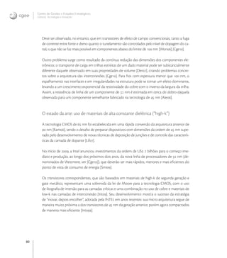 80
Centro de Gestão e Estudos Estratégicos
Ciência, Tecnologia e Inovação
Deve ser observado, no entanto, que em transistores de efeito de campo convencionais, tanto a fuga
de corrente entre fonte e dreno quanto o tunelamento são controlados pelo nível de dopagem do ca-
nal, o que não se faz mais possível em componentes abaixo do limite de  nm [Won] [Cge].
Outro problema surge como resultado da contínua redução das dimensões dos componentes ele-
trônicos: o transporte de carga em trilhas estreitas de um dado material pode ser substancialmente
diferente daquele observado em suas propriedades de volume [Der], criando problemas concre-
tos sobre a arquitetura das interconexões [Cge]. Para ﬁos com espessura menor que  nm, o
espalhamento nas interfaces e em irregularidades na estrutura pode se tornar um efeito dominante,
levando a um crescimento exponencial da resistividade do cobre com o inverso da largura da trilha.
Assim, a resistência de linha de um componente de  nm é estimada em cerca do dobro daquela
observada para um componente semelhante fabricado na tecnologia de  nm [Ale].
O estado da arte: uso de materiais de alta constante dielétrica (“high-k”)
A tecnologia CMOS de  nm foi estabelecida em uma rápida conversão da arquitetura anterior de
 nm [Ram], sendo o desaﬁo de preparar dispositivos com dimensões da ordem de  nm supe-
rado pelo desenvolvimento de novas técnicas de deposição de junções e de controle das caracterís-
ticas da camada de dopante [Lif].
No início de , a Intel anunciou investimentos da ordem de US  bilhões para o começo ime-
diato e produção, ao longo dos próximos dois anos, da nova linha de processadores de  nm (de-
nominados de Westmere, ver [Cge]), que deverão ser mais rápidos, menores e mais eﬁcientes do
ponto de vista de consumo de energia [Smi].
Os transistores correspondentes, que são baseados em materiais de high-k de segunda geração e
gate metálico, representam uma sobrevida da lei de Moore para a tecnologia CMOS, com o uso
de litograﬁa de imersão para as camadas críticas e uma combinação no uso de cobre e materiais de
low-k nas camadas de interconexão [Int]. Seu desenvolvimento mostra o sucesso da estratégia
de “inovar, depois encolher”, adotada pela INTEL em anos recentes: sua micro-arquitetura segue de
maneira muito próxima a dos transistores de  nm da geração anterior, porém agora compactados
de maneira mais eﬁciente [Inta].
 