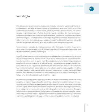 9
Materiais Avançados | 2010-2022
Introdução
Um dos aspectos característicos do progresso da civilização humana foi sua dependência no de-
senvolvimento e aplicações de novos materiais, o que os levou a servir como marco temporal de
diferentes etapas da evolução das sociedades, desde os primórdios de nossa história. Nas últimas
décadas, em grande parte por inﬂuência da corrida espacial, a relevância dos materiais no desen-
volvimento tecnológico tem aumentado signiﬁcativamente, tornando-os, em muitos casos, fatores
determinantes para a introdução de novas tecnologias e agentes fundamentais do processo de ino-
vação. Uma simples observação de nosso cotidiano revela a importância dos materiais em áreas tão
diversas como energia, telecomunicações, saúde, defesa e meio ambiente, entre outras.
Por este motivo, a realização de estudos prospectivos sobre Materiais é uma prática frequente em
vários países, como parte da estratégia de deﬁnição de políticas de ﬁnanciamento apropriadas para
seu desenvolvimento cientíﬁco e tecnológico.
Uma diﬁculdade evidente em um estudo desta natureza é a escolha dos temas a serem focalizados e
isto certamente ocorreu no presente caso. A seleção ﬁnal foi determinada com base no atendimen-
to a diversos critérios, entre os quais: a importância para o desenvolvimento tecnológico de setores
especíﬁcos de interesse nacional ou de aplicação global; o aproveitamento e agregação de valor a re-
cursos naturais do país; e o potencial representado pelo tema como área portadora de futuro. Com
base nestes critérios, foram selecionados oito temas voltados para materiais avançados em: defesa
nacional e segurança pública; aplicações em eletrônica, magnetismo e fotônica; energia; atividades
espaciais; meio ambiente; recursos naturais minerais e biológicos; saúde médico-odontológica; e tri-
bologia. Uma descrição sucinta de cada tema é feita a seguir.
Em defesa e segurança pública, o Brasil não pode deixar de se posicionar estrategicamente e de forma
categórica, no espectro das possibilidades econômicas e dos compromissos internacionais. Uns pou-
cos programas tecnológicos arrojados na área de defesa poderão tornar-se importante contribuição
de forma a gerar diferenciais de capacidades e competências dissuasórias. Tecnologias consolidadas,
como soldagem entre metais e cerâmicas, também são gargalos importantes para o setor. Blindagem
balística e eletromagnética, materiais metálicos e compósitos especiais, sensores avançados, e simu-
lação computacional em ciência e engenharia de materiais são o foco deste trabalho que destaca os
segmentos especíﬁcos possíveis de superarem barreiras econômicas e cerceamentos tecnológicos.
 