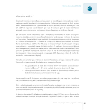 81
Materiais Avançados | 2010-2022
Materiais avançados para eletrônica,magnetismo e fotônica
Alternativas ao silício
Ocasionalmente, novas necessidades técnicas podem ser atendidas pelo uso inovador das proprie-
dades de materiais já conhecidos. Um exemplo disso é o fato de que materiais de alto-k recente-
mente desenvolvidos reabriram a possibilidade de uso do germânio como um material para canal
em MOSFETs, o que por sua vez fez com que o uso de sucessivos gates de Ge/alto-k tenha sido
apontado como extremamente promissor em futuros dispositivos nanométricos [Kam].
Em um recente estudo comparativo sobre a evolução do desempenho de MOSFETs nos próxi-
mos anos [Zei], o parâmetro-chave foi deﬁnido como sendo o atraso intrínseco do transistor
t=CV/I, onde C é a capacitância total (incluindo efeitos capacitivos parasitários) do dispositivo,
V é a tensão de alimentação e I a corrente de saturação no dreno; quanto menor o atraso, me-
lhor o desempenho do MOSFET. No ITRS , os transistores foram classiﬁcados em três tipos,
de acordo com a necessidade lógica: alto-desempenho (HP; usado em sistemas estacionários de
alto desempenho e operando em alta freqüência, como servidores e microcomputadores), baixo
consumo quando em espera (LSTP; preservam tempo de vida de baterias de dispositivos móveis,
como celulares) e baixo consumo quando em operação (LOP; dispositivos móveis de melhor de-
sempenho, como notebooks) [Cge].
Há razões para acreditar que a melhoria do desempenho de t deva começar a se desviar de sua taxa
histórica de /ano, o que se deve basicamente aos seguintes fatores:
• Reduções adicionais da escala dos transistores devem levar a efeitos opostos de cresci-
mento simultâneo de V e de I, como resultado do aumento da corrente de fuga;
• Efeitos de “estreitamento de canal”, como resultado do abaixamento de barreiras pela re-
dução de escala, levando a aumento da corrente de fuga;
Aumentos adicionais de V requerem um maior teor de dopagem do canal, o que leva a uma degra-
dação da mobilidade dos portadores e aumento da corrente de fuga;
Com a redução de escala, aumentam os efeitos de ﬂutuação na dopagem e se tornam crescentes as
contribuições das irregularidades na deﬁnição dos limites das trilhas, levando a uma variação estatis-
ticamente relevante no valor de V [Zei].
A despeito das muitas diﬁculdades enfrentadas pela tecnologia CMOS em termos das demandas
sobre materiais em sucessivas reduções de escala, a expectativa dos ITRS é que ela possa ser leva-
 