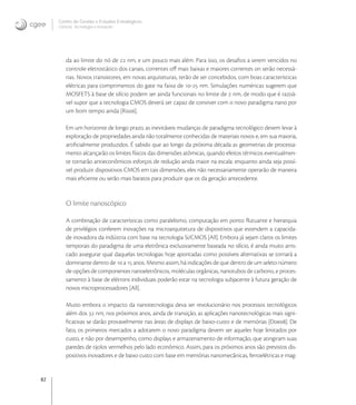 82
Centro de Gestão e Estudos Estratégicos
Ciência, Tecnologia e Inovação
da ao limite do nó de  nm, e um pouco mais além. Para isso, os desaﬁos a serem vencidos no
controle eletrostático dos canais, correntes oﬀ mais baixas e maiores correntes on serão necessá-
rias. Novos transistores, em novas arquiteturas, terão de ser concebidos, com boas características
elétricas para comprimentos do gate na faixa de - nm. Simulações numéricas sugerem que
MOSFETS à base de silício podem ser ainda funcionais no limite de  nm, de modo que é razoá-
vel supor que a tecnologia CMOS deverá ser capaz de conviver com o novo paradigma nano por
um bom tempo ainda [Ris].
Em um horizonte de longo prazo, as inevitáveis mudanças de paradigma tecnológico devem levar à
exploração de propriedades ainda não totalmente conhecidas de materiais novos e, em sua maioria,
artiﬁcialmente produzidos. É sabido que ao longo da próxima década as geometrias de processa-
mento alcançarão os limites físicos das dimensões atômicas, quando efeitos térmicos eventualmen-
te tornarão antieconômicos esforços de redução ainda maior na escala: enquanto ainda seja possí-
vel produzir dispositivos CMOS em tais dimensões, eles não necessariamente operarão de maneira
mais eﬁciente ou serão mais baratos para produzir que os da geração antecedente.
O limite nanoscópico
A combinação de características como paralelismo, computação em ponto ﬂutuante e hierarquia
de privilégios conferem inovações na microarquitetura de dispositivos que estendem a capacida-
de inovadora da indústria com base na tecnologia Si/CMOS [All]. Embora já sejam claros os limites
temporais do paradigma de uma eletrônica exclusivamente baseada no silício, é ainda muito arris-
cado assegurar qual daquelas tecnologias hoje apontadas como possíveis alternativas se tornará a
dominante dentro de  a  anos. Mesmo assim, há indicações de que dentro de um seleto número
de opções de componentes nanoeletrônicos, moléculas orgânicas, nanotubos de carbono, e proces-
samento à base de elétrons individuais poderão estar na tecnologia subjacente à futura geração de
novos microprocessadores [All].
Muito embora o impacto da nanotecnologia deva ser revolucionário nos processos tecnológicos
além dos  nm, nos próximos anos, ainda de transição, as aplicações nanotecnológicas mais signi-
ﬁcativas se darão provavelmente nas áreas de displays de baixo-custo e de memórias [Doe]. De
fato, os primeiros mercados a adotarem o novo paradigma devem ser aqueles hoje limitados por
custo, e não por desempenho, como displays e armazenamento de informação, que atingiram suas
paredes de tijolos vermelhos pelo lado econômico. Assim, para os próximos anos são previstos dis-
positivos inovadores e de baixo custo com base em memórias nanomecânicas, ferroelétricas e mag-
 