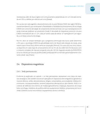 83
Materiais Avançados | 2010-2022
Materiais avançados para eletrônica,magnetismo e fotônica
netoresistivas, além de discos rígidos com armazenamento perpendicular, em um mercado estima-
do em US , bilhões por volta do ano  [Doe].
Por sua vez, tem sido sugerido o desenvolvimento de circuitos híbridos CMOL (do inglês CMOS/na-
nowire/nanodevice), que combinariam a ﬂexibilidade e a facilidade de processamento da tecnologia
CMOS com a enorme densidade de componentes de dois terminais com que nanodispositivos em
escala molecular poderiam ser produzidos [Lik]. A densidade de dispositivos ativos em circuitos
CMOL é estimada em até 
cm
, cada um sendo capaz de realizar 
operações/cm
por segun-
do, a um baixo consumo de energia.
Por ﬁm, deve ser sempre lembrado que a progressiva diminuição dos lucros pode determinar
o ﬁm para a tecnologia CMOS da aplicabilidade da lei de Moore pela redução da escala, antes
mesmo que o limite físico último venha ser alcançado [Won]. Os custos de uma única másca-
ra requerida em cada etapa do processamento em  nm são da ordem de US .,, com
o conjunto completo de máscaras atingindo cerca de M US. Segundo estudos da SEMATECH,
os lucros obtidos por área de pastilha (wafer) produzida têm se mantido aproximadamente cons-
tantes desde  [Fee].
2.4. Dispositivos magnéticos
2.4.1. Ímãs permanentes
Conforme já explicitado no capítulo , os ímãs permanentes representam uma classe de mate-
riais estratégicos. Eles também encontram aplicações em dispositivos eletromagnéticos (geradores e
motores elétricos, aviões, eletrodomésticos, relógios, computadores, posicionadores), robótica (mi-
cromotores, microposicionadores, sensores) dispositivos eletroacústicos (alto-falantes, fones e mi-
crofones de telefone), instrumentos de medida (galvanômetros e balanças), dispositivos de torque
(ultra centrífugas, medidores de potência elétrica) equipamentos médicos, componentes de micro-
ondas e diversos outros instrumentos e equipamentos técnico-cientíﬁcos.
 