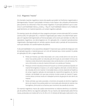 84
Centro de Gestão e Estudos Estratégicos
Ciência, Tecnologia e Inovação
2.4.2. Magnetos “macios”
Os chamados materiais magnéticos macios são aqueles que podem ser facilmente magnetizados e
desmagnetizados. Possuem coercividades intrínsecas muito baixas e são utilizados primariamente
para aumentar (ou direcionar) o ﬂuxo de campo magnético. O principal parâmetro que os carac-
teriza é a permeabilidade relativa μr
(onde μr
= B/μ
H). A permeabilidade relativa é uma medida de
quão facilmente um material responde a um campo magnético aplicado.
Os materiais macios são utilizados em duas categorias principais: corrente alternada (AC) e corrente
contínua (DC). Em aplicações DC, o material é magnetizado para realizar uma determinada opera-
ção e em seguida é desmagnetizado ao ﬁnal da operação, como ocorre, por exemplo, nos relês, nos
separadores magnéticos, nos eletromagnetos etc. Em aplicações AC, o material é periodicamente
magnetizado e desmagnetizado em sentidos opostos durante todo o período de funcionamento,
como por exemplo, nos transformadores de potência.
A alta permeabilidade é uma característica desejável. É importante que a perda de energia por ciclo
de operação (quando o material passa por um ciclo de histerese) seja a menor possível. As perdas
em aplicações AC têm  origens diferentes:
1) Perdas por histerese, que estão relacionadas com a área contida dentro do ciclo de his-
terese. Estas perdas podem ser reduzidas pela diminuição da coercividade intrínseca dos
materiais e estão diretamente relacionadas à área varrida durante o ciclo de histerese. Por-
tanto, diminuindo-se a área do material, diminuem-se as perdas por histerese.
2) Perda por corrente induzida (correntes de Foucault ou correntes parasíticas). Quando um
material ferromagnético é exposto a um campo magnético alternado, correntes elétricas
são induzidas dentro do material. A intensidade destas correntes depende da freqüência
do campo magnético aplicado, da resistividade do material ferromagnético, do nível de
indução e da facilidade com que estas correntes circulam através do material. O apare-
cimento destas correntes resulta em indesejável aumento da geração de calor dentro do
material.
3) Perdas anômalas: que estão associadas a movimento de paredes de domínio magnético
dentro do material. Estas perdas podem ser minimizadas pela obtenção de materiais mais
homogêneos, diminuindo-se as barreiras para movimento das paredes de domínio.
Os materiais magnéticos macios são usados extensivamente na indústria eletrônica e na distribui-
ção de potência elétrica nas seguintes aplicações. Na sua maioria, são representados pelas ferritas
macias, produzidas com óxidos de Fe, Co, Ni, Mn e Zn. O método de fabricação tradicional é a cha-
 