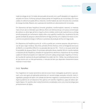 85
Materiais Avançados | 2010-2022
Materiais avançados para eletrônica,magnetismo e fotônica
mada tecnologia do pó. Os óxidos são prensados de acordo com o perﬁl desejado e em seguida sin-
terizados em fornos. As ferritas possuem baixas perdas em freqüências de microondas e são muito
usadas em telecomunicações (ﬁltros, indutores, transformadores de sinal e de pulso etc), conversão
de energia (toróides, ﬂybacks, etc), supressão de interferência e absorvedores de microondas.
Em dispositivos de baixa freqüência (motores, geradores, transformadores, reatores), os materiais
mais comuns são os chamados aços elétricos, feitos com lâminas de aço com pouca concentração
de carbono ou silício; ligas de ferro e níquel ou ferro e cobalto, na forma de material bruto ou de liga
amorfa preparada por resfriamento rápido sobre uma superfície metálica fria. Atualmente há uma
grande atividade de pesquisa e desenvolvimento em ligas amorfas com o objetivo de reduzir os me-
canismos de perda de energia e melhorar os processos de produção de ﬁtas em larga escala.
Em dispositivos de freqüência acima de  kHz as perdas por correntes parasitas não permitem o
uso de aços e ligas metálicas. São então utilizados ferrites diversos, como os hexagonais (estrutura
do BaFeO
), os espinélios (MFe
O
) e as granadas (do tipo do YIG - Y
Fe
O
), nos quais ainda hoje
há atividades de pesquisa básica. As principais aplicações desses materiais são em transformadores
e indutores de alta freqüência, utilizados em equipamentos eletrônicos, dispositivos de microondas
usados em telecomunicações e em radar, bem como em cabeças de gravação magnética. O merca-
do mundial de materiais de alta permeabilidade é da ordem de US  bilhão, mas semelhantemente
ao que ocorre com os ímãs permanentes, o mercado de bens que dependem diretamente desses
materiais é muito maior.
2.4.3. Nanoﬁos
Fios magnéticos em escala nanométrica são estruturas muito investigadas atualmente e que pos-
suem uma vasta gama de aplicações potenciais em nanotecnologia avançada, incluindo meios li-
tografados, gravação de dados com paredes de domínio magnético e processamento de sinais. Em
[Cge] podemos ver um dispositivo feito apenas com nanoﬁos magnéticos, capaz de realizar ope-
rações lógicas. Os nanoﬁos vêem sendo fortemente considerados como uma nova tecnologia para
armazenamento de dados.
 