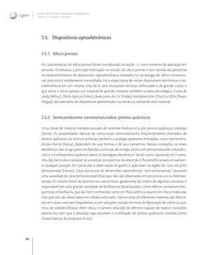 86
Centro de Gestão e Estudos Estratégicos
Ciência, Tecnologia e Inovação
2.5. Dispositivos optoeletrônicos
2.5.1. Silício poroso
As características do silício poroso foram introduzidas na seção ., num contexto de aplicação em
sensores. Entretanto, a principal motivação no estudo do silício poroso é sem dúvida seu potencial
no desenvolvimento de dispositivos optoeletrônicos baseados na tecnologia do silício convencio-
nal, pois esta é amplamente consolidada. Há a expectativa de incluir dispositivos eletrônicos e op-
toeletrônicos em um mesmo chip de Si, sem incorporar técnicas soﬁsticadas e de grande custo, o
que torna o silício poroso um material de grande interesse também na área tecnológica. Guias de
onda [Mih], ﬁltros ópticos [Hil], detectores de UV [Kal], fotodetectores [Yu] e LEDs [Pav,
Mcg] são exemplos de dispositivos apresentados na literatura utilizando este material.
2.5.2. Semicondutores nanoestruturados: pontos quânticos
Uma classe de material nanoestruturado de interesse fotônico é a dos pontos quânticos coloidais
[Sar]. As propriedades ópticas de nanocristais semicondutores, freqüentemente chamados de
pontos quânticos ou átomos artiﬁciais (embora a analogia apresente limitações, como demonstra-
do por Karrai [Kar], dependem de suas formas e de seus tamanhos. Nestas condições, os níveis
eletrônicos não se agrupam em bandas contínuas de energia (como em semicondutores volumétri-
cos) e o conﬁnamento quântico altera os bandgaps eletrônicos. Sendo assim, ajustando-se o tama-
nho das partículas é possível se sintonizar os espectros de absorção e ﬂuorescência para virtualmen-
te qualquer posição. Em particular, a observação de ganho e ação laser na região de  nm já foi
demonstrada [Hoo]. Estas estruturas de dimensões nanométricas “zero-dimensionais” possuem
uma variedade de características especiﬁcas que não são observadas em estruturas uni ou bidimen-
sionais. O número ﬁnito de átomos nos nanocristais, geralmente da ordem de algumas centenas, é
responsável por uma grande variedade de fenômenos fotoinduzidos, como efeitos transientes foto-
químicos e fotofísicos, que são bem conhecidos tanto em física atômica quanto em física molecular,
mas que não são observados em sólidos volumares. Nanocristais de diferentes materiais são fabrica-
dos em várias matrizes hospedeiras ou em soluções usando técnicas de fabricação de vidros ou quí-
mica de colóides [Roi]. Além disso, o número reduzido de elétrons capazes de realizar transições
ópticas faz com que a absorção seja saturável, e a utilização de pontos quânticos coloidais como
chaves ópticas foi proposta [Evi].
 
