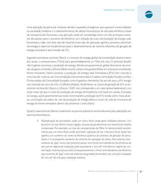 87
Materiais Avançados | 2010-2022
Materiais avançados para eletrônica,magnetismo e fotônica
Uma aplicação de particular interesse, devido a questões energéticas que aquecem muitos debates
na sociedade moderna, é o desenvolvimento de células fotovoltaicas de ultra-alta eﬁciência à base
de nanopartículas funcionais, cuja aplicação pode ser considerada como um dos principais concei-
tos disruptivos para o aumento de eﬁciência com redução de custo de produção de energia solar
fotovoltaica. Lidar com este tipo de material e este tipo de aplicação signiﬁca, portanto, promover
tecnologia e expertise fundamentais para o desenvolvimento de sistemas eﬁcientes de geração de
energia renovável e sem emissão de CO
.
Segundo estimativas recentes [Sla], o consumo de energia global da humanidade deverá crescer
dos atuais  terawatts/ano (TW/a) para aproximadamente  TW/a até . O principal desaﬁo
não é apenas aumentar a produção de energia. Devido ao aquecimento global decorrente da emis-
são de gases contendo carbono (efeito estufa), existe uma grande ênfase em processos envolvendo
fontes renováveis. Neste contexto, a produção de energia solar fotovoltaica (EFV) tem crescido a
uma taxa de ≈ ao ano. Esta produção está concentrada em países como Japão, Estados Unidos,
China e países da Comunidade Européia, como Espanha e Alemanha. No ano de , a EFV atingiu
um mercado de cerca de US  bilhões [May]. Atualmente, os custos de geração de EFV se en-
contram na faixa de US, a US, / kWh. Isto corresponde a um valor aproximadamente  a 
vezes maior do que o custo de produção de energia termoelétrica com base em carvão. Contudo,
na Europa, ações governamentais estão incentivando a produção de EFV, tendo como meta alcan-
çar uma fração da ordem de  da produção de energia elétrica total e de  do montante de
energia de fontes renováveis dentro dos próximos  anos [Sla].
Quatro características básicas credenciam os pontos quânticos semicondutores para aplicações em
sistemas fotovoltaicos:
1) Multiplicação de portadores, onde um único fóton pode gerar múltiplos éxcitons. Um
éxciton é um par elétron buraco ligado, uma excitação elementar em sistemas de matéria
condensada. Por exemplo, no caso de nanopartículas de PbSe, foi demonstrado recente-
mente que um único fóton pode promover a geração de até  éxcitons [Sc, Sy]. Isto
signiﬁca um aumento de  na eﬁciência quântica do processo de geração de porta-
dores e o conseqüente aumento de corrente de operação da célula. Para sistemas foto-
voltaicos de “gap” único, este processo possui num limite termodinâmico de eﬁciência de
até  em regime de irradiação solar equivalente a “um sol”, e de  em regime de con-
centração máxima (. sóis). Comparativamente, o limite termodinâmico de eﬁciência
para sistemas de “gap” único de materiais de grandes dimensões é de  para irradiação
de “um sol” de  para irradiação máxima;
 