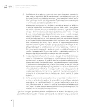 88
Centro de Gestão e Estudos Estratégicos
Ciência, Tecnologia e Inovação
2) A multiplicação de portadores é um processo muito pouco eﬁciente em materiais volu-
mares (bulk) ou de energia de “gap” Eg
relativamente alta (por exemplo, casos como o do
Si ou GaAs). Mesmo para materiais bulk de baixo Eg
, onde o excesso de energia dos “ex-
citons quentes” (i.e. excitons com energia bastante superior a Eg
) termina sendo dissipada
na forma de calor através de interações elétron-fônon.
No entanto, em pontos quânticos, a eﬁciência dos processos de termalização de excitons
via interação elétron-fônon pode ser bastante reduzida, dando chance a interações elé-
tron-elétron que podem provocar um fenômeno tipo “conversão Auger” inversa, fazendo
com que o decaimento do excesso de energia dos éxcitons quentes acarrete a formação
de novos éxcitons. Este processo é particularmente eﬁciente para o caso de nanopartí-
culas de PbSe, PbS, CdSe e CdS, que são semicondutores a partir dos quais pontos quân-
ticos já vêm sendo fabricados há alguns anos. Além disso, mais recentemente, processos
de multiplicação de portadores considerando outros mecanismos físicos também estão
sendo considerados [Luq, Noz]. Trata-se, portanto, de um problema cientíﬁco ainda
em aberto. Contudo, do ponto de vista das aplicações, os processos de formação de múl-
tiplos portadores pode ser considerado como um fenômeno eﬁciente principalmente no
domínio de nanoestruturas, onde a quebra de simetria introduzida pelas pequenas di-
mensões modiﬁca interações elementares e possibilita a manifestação mais eﬁciente de
fenômenos que não são observados nos materiais de grandes dimensões;
3) Extração de portadores “quentes”, onde se evita a relaxação térmica dos éxcitons de alta
energia (i.e. éxcitons quentes), possibilitando sua extração no estado de alta energia. Este
processo acarreta um aumento da tensão de operação da célula e, conseqüentemente, o
aumento de eﬁciência de produção de energia. Este processo possui um limite de eﬁciên-
cia termodinâmica de  para irradiação de um sol e também de  para irradiação
máxima. Como no caso da multiplicação de portadores, trata-se de um fenômeno resul-
tante da inibição da termalização de éxcitons quentes. Em outras palavras, o processo de
extração de portadores quentes também se manifesta de maneira muito mais eﬁciente
em sistemas de nanopartículas como as citadas acima, e não em materiais de grandes
dimensões, e
4) Melhor aproveitamento do espectro solar, onde as nanopartículas introduzem níveis in-
termediários na banda de transparência do semicondutor. Isto possibilita que a absorção
sequencial de  ou mais fótons de energia Ef
<Eg
também resultem na formação de ex-
citons. Tal processo pode ser comparado com o de células solares de heteroestruturas
[Sla, May]. Os limites máximos de eﬁciência termodinâmica podem atingir a  para
irradiação com um sol e  para irradiação máxima.
Apesar das vantagens decorrentes de limites termodinâmicos de eﬁciência mais elevados, os dis-
positivos fotovoltaicos baseados em pontos quânticos ainda não alcançaram um grau de desenvol-
 