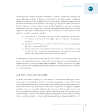 89
Materiais Avançados | 2010-2022
Materiais avançados para eletrônica,magnetismo e fotônica
vimento satisfatório, mesmo em escala de laboratório. Atualmente existem várias alternativas de
conﬁguração para a confecção de dispositivos fotovoltaicos explorando as vantagens introduzidas
pelos pontos quânticos [Pra, Wog]. Entretanto as principais diﬁculdades tecnológicas ainda se
encontram no âmbito do processo de síntese e de incorporação dos pontos quânticos na estrutura
física dos dispositivos. Em outras palavras, trata-se de buscar soluções para aprimorar as vantagens
funcionais do sistema de nanopartículas e minimizar sua degradação físico-química. Neste sentido,
os principais desaﬁos para o desenvolvimento de dispositivos fotovoltaicos com pontos quânticos
podem ser resumidos nas seguintes questões:
a) Como controlar as características físicas (e.g. tamanhos, dispersão em tamanho, defei-
tos cristalinos, características de interface) para aprimorar os processos de geração de
portadores?
b) Como promover a formação de interfaces nanopartícula-meio de forma adequada para
aprimorar a extração de portadores?
c) Como promover uma concentração suﬁcientemente alta de nanopartículas num meio
“transparente” e bom condutor (tempo de vida elevado) para explorar eﬁcientemente a
multiplicação de portadores ou a extração de portadores quentes?
Conforme exposto acima, tanto o contexto cientíﬁco como o estado da arte tecnológico põem um
conjunto de questões desaﬁantes para o desenvolvimento de dispositivos fotovoltaicos de pontos
quânticos. Contudo, os altos limites de eﬁciência termodinâmica previstos para estes tipos de dispo-
sitivo os colocam como paradigma de tecnologia disruptora que tem sido amplamente investigada
em nível internacional.
2.5.3. Fibras ópticas microestruturadas
Da mesma forma com que ocorreu para o silício poroso, as características das ﬁbras ópticas micro-
estruturadas foram introduzidas na seção ., num contexto de aplicação em sensores. No entanto,
tais materiais apresentam enorme potencial para o desenvolvimento de dispositivos para comuni-
cações ópticas e outras aplicações fotônicas. Neste último caso, polímeros ou sol-gel com dopagens
especíﬁcas podem ser introduzidos nos buracos da microestrutura da ﬁbra, sendo posteriormente
curados para gerar ﬁbras totalmente sólidas [Hua]. A inserção de material em ﬁbras microestrutu-
radas modiﬁca as características lineares e não lineares de propagação. A vasta maioria dos trabalhos
sobre o assunto encontrados na literatura explora apenas a alteração das propriedades lineares. A
 