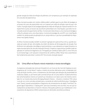 90
Centro de Gestão e Estudos Estratégicos
Ciência, Tecnologia e Inovação
grande variação do índice de refração de polímeros com temperatura, por exemplo, foi explorada
em uma série de experimentos.
Fibras microestruturadas com núcleos sólidos podem também guiar luz por efeito de bandgap se
os buracos da casca são preenchidos com um material com índice de refração maior do que o do
núcleo. A posição espectral do bandgap depende do índice de refração do material inserido. Em um
experimento [Lar], os buracos da casca foram preenchidos com cristal liquido, cujo índice era sin-
tonizado através de aquecimento da ﬁbra. A sintonia do índice levava a uma sintonia do bandgap e
a ﬁbra foi utilizada como uma chave óptica. A sintonia do bandgap de uma PCF com cristal líquido
também foi obtida através da aplicação de um campo elétrico, o que leva à possibilidade de dispo-
sitivos mais rápidos [Haa].
As ﬁbras microestruturadas também se prestam à geração de supercontínuo de luz, quando exci-
tadas por pulsos de laser ultra-rápidos, da ordem de dezenas de femtosegundos de duração. Este
fenômeno tem aplicações metrológicas importantíssimas, o que representa um papel disruptivo na
espectroscopia óptica de ultra-alta resolução [Hon]. O espectro supercontínuo também pode ser
aplicado em sistemas de diagnóstico por Tomograﬁa por Coerência Óptica (OCT), como fonte de
luz de banda larga e com pequeno comprimento de coerência [Alf, Hsi]. Estas características
são fundamentais para dotar o sistema OCT de uma alta resolução espacial
2.6. Uma olhar no futuro: novos materiais e novas tecnologias
A progressiva percepção das eventuais limitações em um futuro já não mais tão longínquo ao pro-
longamento da “Lei de Moore” mudou a maneira de encarar alternativas antes consideradas pró-
ximas da ﬁcção cientíﬁca, como o chaveamento de informação pela alteração das propriedades de
moléculas isoladas, ou até mesmo pelo controle do ﬂuxo de um único elétron. O desenvolvimento
dos nanochaveadores mostrou ser possível sua manufatura a um baixo custo e de maneira contro-
lada. Em um recente documento (Emerging Research Devices – [Hut]) o consórcio ITRS coloca
o ano de  como uma data provável para a conversão da indústria eletrônica para o “paradigma
nano” [Fee], quando processadores e dispositivos de armazenamento de dados (“memória”). Se-
gundo alguns especialistas, o “tipping point” para essa conversão já teria ocorrido, uma vez que na-
nodispositivos já disponíveis se mostram robustos a ﬂutuações quânticas que inviabilizariam o fun-
cionamento de dispositivos CMOS convencionais em dimensões nanométricas [Mar].
 