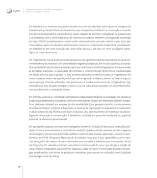 10
Centro de Gestão e Estudos Estratégicos
Ciência, Tecnologia e Inovação
Em eletrônica, os materiais avançados estarão no cerne das decisões sobre quais tecnologias são
baseadas em princípios físicos fundamentais que, enquanto possibilitem a construção e manufa-
tura de novos dispositivos nanométricos, sejam capazes de permitir a integração de arquiteturas
e de operação com a tecnologia atual. Se roteiros estratégicos prevêem a evolução da tecnologia
de chips CMOS (complementary metal–oxide–semiconductor), até pelo menos o ano , por
muito tempo após isso ela deverá permanecer como um componente importante dos dispositi-
vos eletrônicos, em uma transição de talvez várias décadas, até que um novo paradigma tecno-
lógico se torne dominante.
Em magnetismo, nunca antes a vida das pessoas foi tão signiﬁcativamente dependente do desenvol-
vimento de novos materiais com propriedades magnéticas especiais. Em muitos aspectos, a socieda-
de é dependente de processos automatizados que usam materiais ferromagnéticos em quase todas
as atividades essenciais. A capacidade de controlar o crescimento de ﬁlmes ﬁnos e multicamadas
em escala atômica, que se atingiu na área de semicondutores, se veriﬁca na área de magnetismo. Os
novos materiais devem ser aperfeiçoados para evitar agressão ambiental, devem ser limpos e gastar
pouca energia. Uma das aplicações mais promissoras é no desenvolvimento de refrigeradores mag-
netocalóricos, que poupam energia e evitam o uso de substâncias baseados nos cloro-ﬂuorcarbo-
nos, que destroem a camada de ozônio.
Em fotônica, o século  vivenciará incomparáveis impactos tecnológicos na sociedade. Isso devido ao
amplo leque de produtos inovadores, como em: mostradores (usados em televisores, câmeras fotográ-
ﬁcas, telefones celulares); em sensores de alta sensibilidade (para pesquisa cientíﬁca, monitoramento
de ambientes limpos, medicina e diagnóstico, e sistemas de segurança); em dispositivos luminescentes
e células solares de alta eﬁciência; em lasers industriais para processamento de materiais; e nas tecno-
logias de informação e comunicação. A biofotônica no Brasil, em particular, fortalecerá seu papel de
provedor de alimentos para o mundo.
Em aplicações espaciais, os materiais empregados servem às funções de estrutura, propulsão, pro-
teção térmica, sensoriamento e controle da condição operacional dos sistemas de vôo. Foguetes
de sondagem, veículos lançadores de satélites e satélites para diversas aplicações, todos em aten-
dimento ao PNAE (Programa Nacional de Atividades Espaciais), e suas dependências em mate-
riais avançados são objeto de recomendações aqui contidas e validadas por instituições oﬁciais
do Programa. Os subsídios orbitam uma diretriz institucional do setor que almeja a criação de
uma empresa integradora para sistemas espaciais, capaz de reunir e consolidar diversas tecnolo-
gias amadurecidas sob forma de produtos inovadores que possam ser utilizados com dualidade
de emprego civil e de defesa.
 