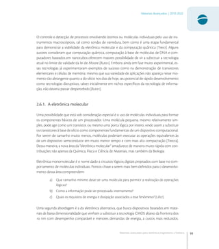 91
Materiais Avançados | 2010-2022
Materiais avançados para eletrônica,magnetismo e fotônica
O controle e detecção de processos envolvendo átomos ou moléculas individuais pelo uso de ins-
trumentos macroscópicos, tal como sondas de varredura, bem como é uma etapa fundamental
para demonstrar a viabilidade da eletrônica molecular e da computação quântica [Tre]. Alguns
autores consideram que computação quântica, computação à base de moléculas de DNA e com-
putadores baseados em nanotubos oferecem maiores possibilidade de vir a substituir a tecnologia
atual no limite de validade da lei de Moore [Rut]. Embora ainda em fase muito experimental, es-
sas tecnologias já experimentaram exemplos de sucesso como na demonstração de transistores
elementares e células de memória: mesmo que sua variedade de aplicações não apareça nesse mo-
mento tão abrangente quanto a do silício nos dias de hoje, seu potencial de rápido desenvolvimento
como tecnologias disruptivas, talvez inicialmente em nichos especíﬁcos da tecnologia de informa-
ção, não deveria passar despercebido [Rut].
2.6.1. A eletrônica molecular
Uma possibilidade que está sob consideração especial é o uso de moléculas individuais para formar
os componentes básicos de um processador. Uma molécula pequena, mesmo relativamente sim-
ples, pode agir como um transistor, ou mesmo uma porta lógica por inteiro, vindo assim a substituir
os transistores à base de silício como componentes fundamentais de um dispositivo computacional.
Por serem de tamanho muito menos, moléculas poderiam executar as operações equivalentes às
de um dispositivo semicondutor em muito menor tempo e com mais alta compactação [Trea].
Dessa maneira, a nova área da “eletrônica molecular” amadurece de maneira muito rápida com con-
tribuições não apenas da Química, Física e Ciência de Materiais, mas também da Biologia.
Eletrônica monomolecular é o nome dado a circuitos lógicos digitais projetados com base no com-
portamento de moléculas individuais. Pontos-chave a serem mais bem deﬁnidos para o desenvolvi-
mento dessa área compreendem:
a) Que tamanho mínimo deve ter uma molécula para permitir a realização de operações
lógicas?
b) Como a informação pode ser processada internamente?
c) Quais os requisitos de energia e dissipação associados a esse fenômeno? [Lif].
Uma segunda abordagem é a da eletrônica alternativa, que busca dispositivos baseados em mate-
riais de baixa dimensionalidade que venham a substituir a tecnologia CMOS abaixo da fronteira dos
 nm com desempenho comparável e menores demandas de energia, a custos mais reduzidos.
 