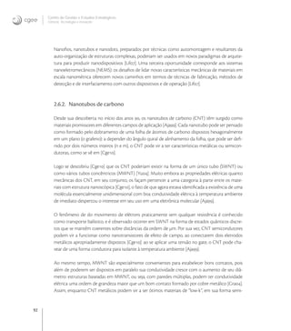 92
Centro de Gestão e Estudos Estratégicos
Ciência, Tecnologia e Inovação
Nanoﬁos, nanotubos e nanodots, preparados por técnicas como automontagem e resultantes da
auto-organização de estruturas complexas, poderiam ser usados em novos paradigmas de arquite-
tura para produzir nanodispositivos [Lif]. Uma terceira oportunidade corresponde aos sistemas
nanoeletromecânicos (NEMS): os desaﬁos de lidar novas características mecânicas de materiais em
escala nanométrica oferecem novos caminhos em termos de técnicas de fabricação, métodos de
detecção e de interfaciamento com outros dispositivos e de operação [Lif].
2.6.2. Nanotubos de carbono
Desde sua descoberta no início dos anos , os nanotubos de carbono (CNT) têm surgido como
materiais promissores em diferentes campos de aplicação [Aja]. Cada nanotubo pode ser pensado
como formado pelo dobramento de uma folha de átomos de carbono dispostos hexagonalmente
em um plano (o grafeno): a depender do ângulo quiral de alinhamento da folha, que pode ser deﬁ-
nido por dois números inteiros (n e m), o CNT pode vir a ter características metálicas ou semicon-
dutoras, como se vê em [Cge].
Logo se descobriu [Cge] que os CNT poderiam existir na forma de um único tubo (SWNT) ou
como vários tubos concêntricos (MWNT) [Yu]. Muito embora as propriedades elétricas quanto
mecânicas dos CNT, em seu conjunto, os façam pertencer a uma categoria à parte entre os mate-
riais com estrutura nanoscópica [Cge], o fato de que agora estava identiﬁcada a existência de uma
molécula essencialmente unidimensional com boa condutividade elétrica à temperatura ambiente
de imediato despertou o interesse em seu uso em uma eletrônica molecular [Aja].
O fenômeno de do movimento de elétrons praticamente sem qualquer resistência é conhecido
como transporte balístico, e é observado ocorrer em SWNT na forma de estados quânticos discre-
tos que se mantêm coerentes sobre distâncias da ordem de μm. Por sua vez, CNT semicondutores
podem vir a funcionar como nanotransistores de efeito de campo, ao conectarem dois eletrodos
metálicos apropriadamente dispostos [Cge]: ao se aplicar uma tensão no gate, o CNT pode cha-
vear de uma forma condutora para isolante à temperatura ambiente [Aja].
Ao mesmo tempo, MWNT são especialmente convenientes para estabelecer bons contatos, pois
além de poderem ser dispostos em paralelo sua condutividade cresce com o aumento de seu diâ-
metro: estruturas baseadas em MWNT, ou seja, com paredes múltiplas, podem ter condutividade
elétrica uma ordem de grandeza maior que um bom contato formado por cobre metálico [Gra].
Assim, enquanto CNT metálicos podem vir a ser ótimos materiais de “low-k”, em sua forma semi-
 