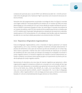 93
Materiais Avançados | 2010-2022
Materiais avançados para eletrônica,magnetismo e fotônica
condutora (em particular para o caso de SWNT com diâmetros da ordem de  nm) têm já encon-
trado nichos de aplicação como materiais de “high-k” para evitar curto-circuitos em estruturas con-
dutoras [Hoe].
Nanotubos têm sido progressivamente incorporados à tecnologia do silício. Em [Cge] é mostrada
uma imagem obtida por microscopia eletrônica de varredura de um transistor por efeito de campo
planar baseado em uma conexão por CNT, que é menos afetada por estados interfaciais do que ocor-
reria em MOSFETs inteiramente baseados em silício. Na mesma ﬁgura é mostrada uma proposta de
um transistor de potência, onde CNTs são crescidos de forma aleatória para formar as conexões; após
os CNTs metálicos serem “queimados” pela aplicação de um elevado pico de tensão entre os eletrodos,
restarão apenas os CNTs semicondutores. Em uma realização inicial da idéia, razões de chaveamento
da ordem de - foram obtidos para produzir uma corrente de vários mA [Gra].
2.6.3. Dispositivos refrigeradores magnetocalóricos
Ciclos de refrigeração magnetocalóricos, como o mostrado em [Cge], apresentam um material
magnetocalórico, com os seus momentos magnéticos inicialmente orientados aleatoriamente. O
processo de resfriamento se dá a partir do momento que eles são orientados por um campo mag-
nético externo, aquecendo o material. Este calor é então removido do material por um processo
de transferência de calor usual, através, por exemplo, do emprego de um dissipador. Ao remover o
campo magnético externo, os momentos magnéticos do material se orientam aleatoriamente, res-
friando o ambiente, num processo inverso àquele que gerou um aquecimento na amostra, por oca-
sião da aplicação do campo magnético externo.
Recentemente, foi descoberta uma nova classe de materiais magnéticos que apresentam o efeito
magnetocalórico gigante à temperatura ambiente em conjunção com uma transição de fase mag-
nética. Entre estes, destacamos os Lantanídeos que apresentam estrutura do tipo RM
, (onde M =
Al, Co ou Ni): Gd
(Si-x
Gex
)
, Mn(As-x
Sbx
), MnFe(P-x
Asx
), La(Fe-x
Six
) e seus hidretos, e as manga-
nitas, com estrutura do tipo (R-x
Mx
MnO
, onde R = lantanídeo e M = Ca, Sr e Ba). A refrigeração
utilizando o efeito magnetocalórico é uma tecnologia promissora para as técnicas convencionais
baseadas em ciclos de compressão/expansão de gases danosos ao meio ambiente.
 