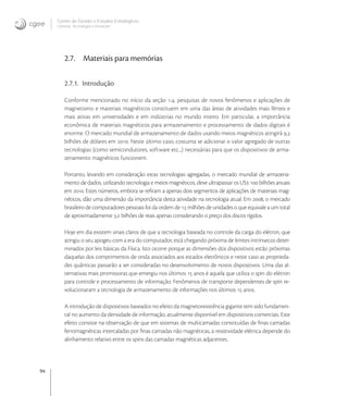 94
Centro de Gestão e Estudos Estratégicos
Ciência, Tecnologia e Inovação
2.7. Materiais para memórias
2.7.1. Introdução
Conforme mencionado no início da seção ., pesquisas de novos fenômenos e aplicações de
magnetismo e materiais magnéticos constituem em uma das áreas de atividades mais férteis e
mais ativas em universidades e em indústrias no mundo inteiro. Em particular, a importância
econômica de materiais magnéticos para armazenamento e processamento de dados digitais é
enorme. O mercado mundial de armazenamento de dados usando meios magnéticos atingirá ,
bilhões de dólares em . Neste último caso, costuma se adicionar o valor agregado de outras
tecnologias (como semicondutores, software etc...) necessárias para que os dispositivos de arma-
zenamento magnéticos funcionem.
Portanto, levando em consideração estas tecnologias agregadas, o mercado mundial de armazena-
mento de dados, utilizando tecnologia e meios magnéticos, deve ultrapassar os US  bilhões anuais
em . Estes números, embora se reﬁram a apenas dois segmentos de aplicações de materiais mag-
néticos, dão uma dimensão da importância desta atividade na tecnologia atual. Em , o mercado
brasileiro de computadores pessoais foi da ordem de  milhões de unidades o que equivale a um total
de aproximadamente , bilhões de reais apenas considerando o preço dos discos rígidos.
Hoje em dia existem sinais claros de que a tecnologia baseada no controle da carga do elétron, que
atingiu o seu apogeu com a era do computador, está chegando próxima de limites intrínsecos deter-
minados por leis básicas da Física. Isto ocorre porque as dimensões dos dispositivos estão próximas
daquelas dos comprimentos de onda associados aos estados eletrônicos e neste caso as proprieda-
des quânticas passarão a ser consideradas no desenvolvimento de novos dispositivos. Uma das al-
ternativas mais promissoras que emergiu nos últimos  anos é aquela que utiliza o spin do elétron
para controle e processamento de informação. Fenômenos de transporte dependentes de spin re-
volucionaram a tecnologia de armazenamento de informações nos últimos  anos.
A introdução de dispositivos baseados no efeito da magnetoresistência gigante tem sido fundamen-
tal no aumento da densidade de informação, atualmente disponível em dispositivos comerciais. Este
efeito consiste na observação de que em sistemas de multicamadas constituídas de ﬁnas camadas
ferromagnéticas intercaladas por ﬁnas camadas não magnéticas, a resistividade elétrica depende do
alinhamento relativo entre os spins das camadas magnéticas adjacentes.
 
