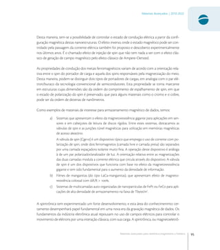95
Materiais Avançados | 2010-2022
Materiais avançados para eletrônica,magnetismo e fotônica
Desta maneira, tem-se a possibilidade de controlar o estado de condução elétrica a partir da conﬁ-
guração magnética destas nanoestruturas. O efeito inverso, onde o estado magnético pode ser con-
trolado pela passagem da corrente elétrica também foi proposto e descoberto experimentalmente
nos últimos anos. É o chamado efeito de injeção de spin que não tem nada a ver com o efeito clás-
sico de geração de campo magnético pelo efeito clássico de Ampere-Oersted.
As propriedades de condução dos metais ferromagnéticos variam de acordo com a orientação rela-
tiva entre o spin do portador de carga e aquela dos spins responsáveis pela magnetização do meio.
Desta maneira, podem-se distinguir dois tipos de portadores de cargas, em analogia com o par elé-
tron/buraco da tecnologia convencional de semicondutores. Esta propriedade se torna marcante
em estruturas cujas dimensões são da ordem do comprimento de espalhamento de spin, em que
o estado de polarização do spin é preservado, que para alguns materiais como o cromo e o cobre,
pode ser da ordem de dezenas de nanômetros.
Como exemplos de materiais de interesse para armazenamento magnético de dados, temos:
a) Sistemas que apresentam o efeito da magnetoresistência gigante para aplicações em sen-
sores e em cabeçotes de leitura de discos rígidos. Entre estes sistemas, destacamos as
válvulas de spin e as junções túnel magnéticas para utilização em memórias magnéticas
de acesso aleatório.
A válvula de spin [Cge] é um dispositivo típico que emprega o uso de corrente com po-
larização de spin, onde dois ferromagnetos (camada livre e camada presa) são separados
por uma camada espaçadora isolante muito ﬁna. A operação deste dispositivo é análoga
à de um par polarizador/analizador de luz. A orientação relativa entre as magnetizações
das duas camadas modula a corrente elétrica que circula através do dispositivo. A válvula
de spin é um dos dispositivos que funciona com base no efeito da magnetoresistência
gigante e tem sido fundamental para o aumento da densidade de informação.
b) Filmes de manganitas (do tipo LaCa-manganitas), que apresentam efeito de magneto-
resistência colossal com ΔR/R > .
c) Sistemas de multicamadas auto organizadas de nanopartículas de FePt ou FeCo para apli-
cações de alta densidade de armazenamento na faixa de Tbyte/in
.
A spintrônica tem experimentado um forte desenvolvimento, e esta área do conhecimenmto cer-
tamente desempenhará papel fundamental em uma nova era da gravação magnética de dados. Os
fundamentos da indústria eletrônica atual repousam no uso de campos elétricos para controlar o
movimento de elétrons por uma interação clássica, com sua carga. A spintrônica, ou magnetoeletrô-
 