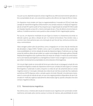 96
Centro de Gestão e Estudos Estratégicos
Ciência, Tecnologia e Inovação
nica, por sua vez, depende da ação de campos magnéticos (ou elétricos) externamente aplicados so-
bre as propriedades de spin, uma característica quântica dos elétrons (ver [Cge]) [Mcc, Hul].
Um dispositivo muito simples com base na magnetoresistência é mostrado em [CGe], onde duas
camadas de material ferromagnético (FM) envolvem uma camada condutora. A direção de magnetiza-
ção da camada FM superior pode ser ﬁxa, enquanto que a magnetização da camada FM inferior pode
ser chaveada. Quando as duas têm a mesma orientação de spin, o ﬂuxo de elétrons encontra baixa re-
sistência. A resistência aumenta muito quando as duas camadas FM têm magnetizações opostas.
Por sua vez, um dispositivo modulador de spin [Cge] se baseia no chaveamento da tensão no
eletrodo superior, que afeta a direção do spin no material semicondutor. Para tensões nulas, a
corrente é alta. Eventualmente para uma orientação de spin fora de fase, nenhuma corrente atra-
vessa o semicondutor.
Várias vantagens podem advir da spintrônica, como a integração em um único chip de memórias de
alta densidade e a lógica CMOS. Também, como o spin é um perfeito sistema de dois estados, abre
novas possibilidades em termos redução de escala dos dispositivos lógicos. Finalmente, por seu longo
tempo de coerência, efeitos de spin podem ser usados na tecnologia da informação quântica [Wan].
Materiais ferromagnéticos são usualmente feitos de metais de transição. A maioria dos semiconduto-
res é ou de materiais paramagnéticos ou diamagnéticos. Existem muitas vantagens no uso de materiais
que exibam simultaneamente propriedades de semicondutores e ferromagnéticas.
Um circuito lógico pode ser construído de forma que ondas de spin se propaguem através de uma
camada ferromagnética isolada dos dispositivos externos por camadas de óxido [Cge]. A camada
ferromagnética é polarizada no plano, enquanto as ondas de spin são perpendiculares ao campo
magnético externo. A excitação e detecção das ondas de spin são feitas através das ﬁtas coplanares
assimétricas (ACPS) dispostas sobre a camada superior de óxido [Wan]. Uma alternativa interes-
sante é a construção de válvulas de spin, em que uma magnetoresistência dependente de spin é ob-
servada em moléculas orgânicas especialmente selecionadas [Cge], quando colocadas entre dois
contatos magnéticos [Roc].
2.7.2. Nanoestruturas magnéticas
Nos últimos anos, o interesse pelo estudo de nanoestruturas magnéticas tem aumentado conside-
ravelmente, estimulado pelos recentes avanços na síntese de materiais, pela possibilidade de serem
 