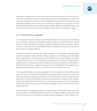 97
Materiais Avançados | 2010-2022
Materiais avançados para eletrônica,magnetismo e fotônica
fabricadas em diferentes formas e geometrias e pelo aparecimento de novas técnicas de caracteri-
zação. Além do interesse intrínseco nas propriedades magnéticas, a versatilidade de se produzir es-
truturas com diferentes formatos levam a funcionalidades adicionais que as tornam potenciais para
aplicações tecnológicas. Nunca como antes, as nanoestruras magnéticas são cruciais para o futuro
da indústria de armazenamento de dados de alta densidade. Algumas das geometrias típicas que
mais interessam, tanto do ponto de vista tecnológico como cientíﬁco, estão descritas a seguir.
2.7.3. Nanopartículas e agregados
As nanopartículas magnéticas possuem propriedades magnéticas não usuais quando comparadas
com os materiais volumétricos, principalmente devido a efeitos de superfície/interface incluindo
quebra de simetria, transferência de cargas e interações magnéticas. Pequenas partículas magnéti-
cas existem na natureza, mas é a possibilidade de fabricá-las artiﬁcialmente que as torna de interesse
para a ciência e tecnologia modernas.
Nanopartículas possuem tamanhos que variam de alguns nm até dimensões submicrométricas,
enquanto os magnetos moleculares são estruturas moleculares bem deﬁnidas que contêm alguns
átomos magnéticos. Os clusters são estruturas intermediárias muito menos deﬁnidas, mas exibem
comportamento atômico. Um dos exemplos de nanopartículas naturais são as nanopartículas de
magnetitas (Fe
O
) sintetizadas por bactérias. Algumas nanoestruturas magnéticas produzidas arti-
ﬁcialmente são Fe em Al
O
e apresentam comportamento monodomínio. Outros materiais estra-
tégicos desta classe são Fe
O
, BaFe
O
, Fe, Co, Ni, com tamanhos típicos de  nm.
Um dos grandes desaﬁos atuais na área de gravação e memória magnéticas é o desenvolvimento de
super-redes de nano nanopartículas ferromagnéticas auto-organizadas ou arranjos de nanoﬁos em
substratos adequados para gravação de dados em escalas de dezenas de Tbyte/in
. [Cge] mostra
graﬁcamente a evolução da densidade superﬁcial de armazenamento e o preço por Gbyte de dados.
Embora a gravação de dados utilizando meios com anisotropia perpendicular tenha sido lançada no
mercado recentemente, a procura por densidades de gravação cada vez maiores deve ser um dos
desaﬁos desta área.
Na área de ﬁlmes ﬁnos magnéticos espera-se um grande avanço na fabricação de materiais com al-
tas coercividade e anisotropia perpendicular para tornar a gravação magnética perpendicular cada
vez mais competitiva. Esta é uma área que exige não apenas pesquisa em novos materiais como
 