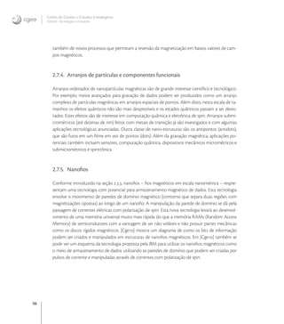 98
Centro de Gestão e Estudos Estratégicos
Ciência, Tecnologia e Inovação
também de novos processos que permitam a reversão da magnetização em baixos valores de cam-
pos magnéticos.
2.7.4. Arranjos de partículas e componentes funcionais
Arranjos ordenados de nanopartículas magnéticas são de grande interesse cientíﬁco e tecnológico.
Por exemplo, meios avançados para gravação de dados podem ser produzidos como um arranjo
complexo de partículas magnéticas em arranjos espaciais de pontos. Além disto, nesta escala de ta-
manhos os efeitos quânticos não são mais desprezíveis e os estados quânticos passam a ser detec-
tados. Estes efeitos são de interesse em computação quântica e eletrônica de spin. Arranjos submi-
crométricos (até dezenas de nm) feitos com metais de transição já são investigados e com algumas
aplicações tecnológicas anunciadas. Outra classe de nano-estruturas são os antipontos (antidots),
que são furos em um ﬁlme em vez de pontos (dots). Além da gravação magnética, aplicações po-
tenciais também incluem sensores, computação quântica, dispositivos mecânicos micrométricos e
submicrométricos e spintrônica.
2.7.5. Nanoﬁos
Conforme introduzido na seção .., nanoﬁos – ﬁos magnéticos em escala nanométrica – respre-
sentam uma tecnologia com potencial para armazenamento magnético de dados. Esta tecnologia
envolve o movimento de paredes de domínio magnético (contorno que separa duas regiões com
magnetizações opostas) ao longo de um nanoﬁo. A manipulação da parede de domínio se dá pela
passagem de correntes elétricas com polarização de spin. Esta nova tecnologia levará ao desenvol-
vimento de uma memória universal muito mais rápida do que a memória RAMs (Random Access
Memory) de semicondutores com a vantagem de ser não voláteis e não possuir partes mecânicas
como os discos rígidos magnéticos. [Cge] mostra um diagrama de como os bits de informação
podem ser criados e manipulados em estruturas de nanoﬁos magnéticos. Em [Cge] também se
pode ver um esquema da tecnologia proposta pela IBM para utilizar os nanoﬁos magnéticos como
o meio de armazenamento de dados utilizando as paredes de domínio que podem ser criadas por
pulsos de corrente e manipuladas através de correntes com polarização de spin.
 