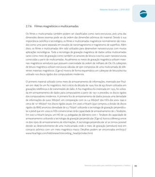 99
Materiais Avançados | 2010-2022
Materiais avançados para eletrônica,magnetismo e fotônica
2.7.6. Filmes magnéticos e multicamadas
Os ﬁlmes e multicamadas também podem ser classiﬁcados como nano-estruturas, pois uma das
dimensões destes sistemas pode ser da ordem das dimensões atômicas do material. Devido à sua
importância cientíﬁca e tecnológica, os ﬁlmes e multicamadas magnéticas normalmente são trata-
dos como uma parte separada em estudos de nanomagnetismo e magnetismo de superfície. Além
disto, os ﬁlmes e multicamadas têm sido utilizados para desenvolver nanoestruturas com muitas
aplicações tecnológicas. Toda a tecnologia de gravação magnética de dados utiliza multicamadas
tanto como meio de gravação como também os sensores de leitura e escrita usam nanoestruturas
construídas a partir de multicamadas. Atualmente os meios de gravação magnética utilizam mate-
riais magnéticos semiduros que possuem coercividade da ordem de milhares de Oe. Os cabeçotes
de leitura magnética utilizam estruturas válvulas de spin compostas de uma multicamada de dife-
rentes materiais magnéticos. [Cge] mostra de forma esquemática um cabeçote de leitura/escrita
utilizado nos discos rígidos dos computadores modernos.
O primeiro material utilizado como meio de armazenamento de informações, inventado por Poul-
sen em , foi um ﬁo magnético. Até o início da década de , ﬁos de aço foram utilizados em
gravações telefônicas e de transmissões de rádio. A ﬁta magnética foi inventada em , foi utiliza-
da em armazenamento de dados para computadores a partir de  e precedeu os discos rígidos
dos computadores modernos. A primeira ﬁta de armazenamento de dados possuía uma densidade
de informações de , Mb/pol
, em comparação com os , Mb/pol
dos HDs dos anos  e
cerca de 
Mb/pol
nos discos rígidos atuais. Em  a Hitachi (que comprou a divisão de discos
rígidos da IBM) anunciou densidade de . Tb/pol
utilizando a tecnologia de gravação perpendicu-
lar e prevê que em  os HDs convencionais terão capacidade de armazenamento de  Terabytes.
Em  a Hitachi lançou um HD de , polegadas de diâmetro com  Terabyte de capacidade de
armazenamento utilizando a tecnologia de gravação perpendicular. [Cge] ilustra a diferença entre
os dois tipos de armazenamento de informações. A tecnologia perpendicular só se tornou possível
devido ao desenvolvimento de uma multicamada onde o meio de gravação (semiduro) está em
contacto atômico com um meio magnético macio. Detalhes podem ser encontrados em:http://
www.hitachigst.com/hdd/research/recording_head/pr/index.html.
 