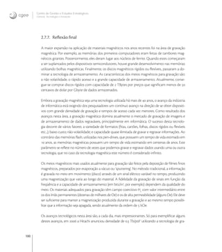 100
Centro de Gestão e Estudos Estratégicos
Ciência, Tecnologia e Inovação
2.7.7. Reﬂexão ﬁnal
A maior expansão na aplicação de materiais magnéticos nos anos recentes foi na área de gravação
magnética. Por exemplo, as memórias dos primeiros computadores eram feitas de tambores mag-
néticos girantes. Posteriormente, eles deram lugar aos núcleos de ferrite. Quando estes começaram
a ser suplantados pelos dispositivos semicondutores, houve grande desenvolvimento nas memórias
utilizando bolhas magnéticas. Finalmente, os discos magnéticos rígidos ou ﬂexíveis, passaram a do-
minar a tecnologia de armazenamento. As características dos meios magnéticos para gravação são:
a não volatilidade, o rápido acesso e a grande capacidade de armazenamento. Atualmente, conse-
gue-se comprar discos rígidos com capacidade de  TBytes por preços que signiﬁcam menos de 
centavos de dolar por Gbyte de dados armazenados.
Embora a gravação magnética seja uma tecnologia utilizada há mais de  anos, o avanço da indústria
de informática está exigindo dos pesquisadores um contínuo avanço na direção de se obter dispositi-
vos com grande densidade de gravação e tempos de acesso cada vez menores. Como resultado dos
avanços nesta área, a gravação magnética domina atualmente o mercado de gravação de imagens e
de armazenamento de dados regraváveis, principalmente em informática. O sucesso desta tecnolo-
gia decorre de vários fatores: a variedade de formatos (ﬁtas, cartões, folhas, discos rígidos ou ﬂexíveis
etc...); baixo custo; não-volatilidade; e capacidade quase ilimitada de gravar e regravar informações. Ao
contrário das memórias ﬂash, utilizadas nos pen-drives, que possuem um tempo de vida estimado em
 anos, as memórias magnéticas possuem um tempo de vida estimatido em centenas de anos. Este
parâmetro se reﬂete no número de vezes que podemos gravar e regravar dados usando uma ou outra
tecnologia, que no caso da tecnologia magnética este número é considerado inﬁnito.
Os meios magnéticos mais usados atualmente para gravação são feitos pela deposição de ﬁlmes ﬁnos
magnéticos, preparados por evaporação a vácuo ou ‘sputtering’. No método tradicional, a informação
é gravada no meio em movimento (disco) através de um sinal elétrico variável no tempo, produzindo
uma magnetização que varia ao longo do material. A ﬁdelidade da gravação de sinais em função da
freqüência e a capacidade de armazenamento (em bits/in
, por exemplo) dependem da qualidade do
meio. Os materiais adequados para gravação têm campo coercitivo Hc
com valor intermediário entre
os dos ímãs permanentes (dezenas de milhares de Oe) e os de alta permeabilidade (alguns Oe). Ele deve
ser suﬁciente para manter a magnetização produzida durante a gravação e ao mesmo tempo possibi-
litar que a informação seja apagada, sendo atualmente da ordem de  kOe.
Os avanços tecnológicos nesta área são, a cada dia, mais impressionantes. Só para exempliﬁcar alguns
destes avanços, em  a Hitachi anunciou densidade de . Tb/pol
utilizando a tecnologia de gra-
 