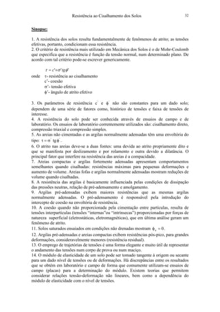 Resistência ao Cisalhamento dos Solos 32
Sinopse:
1. A resistência dos solos resulta fundamentalmente de fenômenos de atrito; as tensões
efetivas, portanto, condicionam essa resistência.
2. O critério de resistência mais utilizado em Mecânica dos Solos é o de Mohr-Coulomb
que especifica que a resistência é função da tensão normal, num determinado plano. De
acordo com tal critério pode-se escrever genericamente.
''' φστ tgc +=
onde τ- resistência ao cisalhamento
c’- coesão
σ’- tensão efetiva
φ’- ângulo de atrito efetivo
3. Os parâmetros de resistência '
c e '
φ não são constantes para um dado solo;
dependem de uma série de fatores como, histórico de tensões e faixa de tensões de
interesse.
4. A resistência do solo pode ser conhecida através de ensaios de campo e de
laboratório. Os ensaios de laboratório correntemente utilizados são: cisalhamento direto,
compressão triaxial e compressão simples.
5. As areias não cimentadas e as argilas normalmente adensadas têm uma envoltória do
tipo: ''
tgφσ=τ .
6. O atrito nas areias deve-se a duas fontes: uma devida ao atrito propriamente dito e
que se manifesta por deslizamento e por rolamento e outra devido a dilatância. O
principal fator que interfere na resistência das areias é a compacidade.
7. Areias compactas e argilas fortemente adensadas apresentam comportamentos
semelhantes quando cisalhadas: resistências máximas para pequenas deformações e
aumento de volume. Areias fofas e argilas normalmente adensadas mostram reduções de
volume quando cisalhadas.
8. A resistência das argilas é basicamente influenciada pelas condições de dissipação
das pressões neutras, relação de pré-adensamento e amolgamento.
9. Argilas pré-adensadas exibem maiores resistências que as mesmas argilas
normalmente adensadas. O pré-adensamento é responsável pela introdução do
intercepto de coesão na envoltória de resistência.
10. A coesão quando não proporcionada pela cimentação entre partículas, resulta de
tensões interpartículas (tensões “internas”ou “intrínsecas”) proporcionadas por forças de
natureza superficial (eletrostáticas, eletromagnéticas), que em última análise geram um
fenômeno de atrito.
11. Solos saturados ensaiados em condições não drenadas mostram 0u =φ .
12. Argilas pré-adensadas e areias compactas exibem resistências pós-pico, para grandes
deformações, consideravelmente menores (resistência residual).
13. O emprego de trajetórias de tensões é uma forma elegante e muito útil de representar
o andamento das tensões num corpo de prova ou num maciço.
14. O módulo de elasticidade de um solo pode ser tomado tangente à origem ou secante
para um dado nível de tensões ou de deformações. Há discrepâncias entre os resultados
que se obtém em laboratório e campo de forma que comumente utilizam-se ensaios de
campo (placas) para a determinação do módulo. Existem teorias que permitem
considerar relações tensão-deformação não lineares, bem como a dependência do
módulo de elasticidade com o nível de tensões.
 