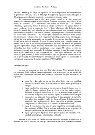 Mecânica dos Solos – Volume I 11
cerca de 1000 m2
/g. As forças de superfície são muito importantes no comportamento
de partículas coloidais, sendo a diferença de superfície específica uma indicação da
diferença de comportamento entre solos com distintos minerais-argila.
O comportamento das argilas seria menos complexo se não ocorressem
imperfeições na sua composição mineralógica. É comum, entretanto, a ocorrência de um
átomo de alumínio (Al3+
) substituindo um átomo de silício (Si4+
) na estrutura
octaédrica, e que nesta, átomos de alumínio estejam substituídos por outros átomos de
menor valência, como o magnésio (Mg++
). Estas alterações são definidas como
alterações isomórficas, pois não alteram o arranjo dos átomos, mas partículas resultam
com uma carga negativa. Para neutralizar essas cargas negativas, existem cátions livres
nos solos como o cálcio (Ca++
) ou o sódio (Na+
) aderidos às partículas. Estes cátions
atraem camadas contíguas, mas com força relativamente pequena, o que não impede a
entrada de água entre as camadas. A liberdade de movimento das placas explica a
elevada capacidade de absorção de água de certas argilas, sua expansão quando em
contato com a água e sua contração considerável ao secar. As bordas das partículas
argilosas apresentam cargas positivas, resultantes das descontinuidades da estrutura
molecular, mas íons negativos neutralizam essas cargas. Os cátions e íons são
facilmente trocáveis por percolação de soluções químicas. O tipo de cátion presente
numa argila condiciona o seu comportamento. Uma argila esmectita com sódio
adsorvido, por exemplo, é muito mais sensível à água do que tendo cálcio adsorvido.
Daí a diversidade de comportamentos apresentados pelas argilas e a dificuldade de
correlacioná-los por meio de índices empíricos (PINTO, 2000).
Sistema Solo-água
A água se apresenta no solo sob diferentes formas. Nom entanto, torna-se
extremamente difícil isolar-se os estados em que a água se apresenta em seu interior. Os
termos mais comumente utilizados para descrever os estados da água no solo são os
seguintes:
• Água livre: Preenche os vazios dos solos. Pode estar em equilíbrio
hidrostático ou fluir sob a ação da gravidade ou de outros gradientes de
energia.
• Água capilar: É a água que se encontra presa às partículas do solo por
meio de forças capilares. Esta se eleva pelos interstícios capilares
formados pelas partículas sólidas, devido à ação das tensões superficiais
nos contatos ar-água-sólidos, oriundas a partir da superfície livre da água.
• Água adsorvida (adesiva): É uma película de água que adere às partículas
dos solos finos devido à ação de forças elétricas desbalanceadas na
superfície dos argilo-minerais. Está submetida a grandes pressões,
comportando-se como sólido na vizinhança da partícula de solo.
• Água de constituição: É a água presente na própria composição química
das partículas sólidas. Não é retirada utilizando-se os processos de
secagem tradicionais. Ex: Montmorilonita (OH)4Si2Al4O20nH2O
• Água higroscópica: Água que o solo possui quando em equilíbrio com a
umidade atmosférica e a temperatura ambiente.
Quando a água entra em contato com as partículas argilosas, as moléculas se
orientam em relação a estas e aos íons que circundam as partículas, ficando circundados
 