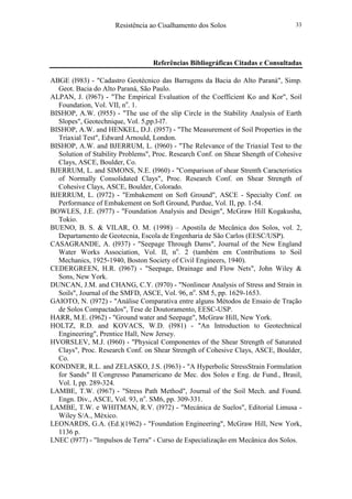 Resistência ao Cisalhamento dos Solos 33
Referências Bibliográficas Citadas e Consultadas
ABGE (l983) - "Cadastro Geotécnico das Barragens da Bacia do Alto Paraná", Simp.
Geot. Bacia do Alto Paraná, São Paulo.
ALPAN, J. (l967) - "The Empirical Evaluation of the Coefficient Ko and Kor", Soil
Foundation, Vol. VII, no
. 1.
BISHOP, A.W. (l955) - "The use of the slíp Circle in the Stability Analysis of Earth
Slopes", Geotechnique, Vol. 5,pp.l-l7.
BISHOP, A.W. and HENKEL, D.J. (l957) - "The Measurement of Soil Properties in the
Triaxial Test", Edward Arnould, London.
BISHOP, A.W. and BJERRUM, L. (l960) - "The Relevance of the Triaxial Test to the
Solution of Stability Problems", Proc. Research Conf. on Shear Shength of Cohesive
Clays, ASCE, Boulder, Co.
BJERRUM, L. and SIMONS, N.E. (l960) - "Comparison of shear Strenth Caracteristics
of Normally Consolidated Clays", Proc. Research Conf. on Shear Strength of
Cohesive Clays, ASCE, Boulder, Colorado.
BJERRUM, L. (l972) - "Embakement on Soft Ground", ASCE - Specialty Conf. on
Performance of Embakement on Soft Ground, Purdue, Vol. II, pp. 1-54.
BOWLES, J.E. (l977) - "Foundation Analysis and Design", McGraw Hill Kogakusha,
Tokio.
BUENO, B. S. & VILAR, O. M. (1998) – Apostila de Mecânica dos Solos, vol. 2,
Departamento de Geotecnia, Escola de Engenharia de São Carlos (EESC/USP).
CASAGRANDE, A. (l937) - "Seepage Through Dams", Journal of the New England
Water Works Association, Vol. II, no
. 2 (também em Contributions to Soil
Mechanics, 1925-1940, Boston Society of Civil Engineers, 1940).
CEDERGREEN, H.R. (l967) - "Seepage, Drainage and Flow Nets", John Wiley &
Sons, New York.
DUNCAN, J.M. and CHANG, C.Y. (l970) - "Nonlinear Analysis of Stress and Strain in
Soils", Journal of the SMFD, ASCE, Vol. 96, no
. SM 5, pp. 1629-1653.
GAIOTO, N. (l972) - "Análise Comparativa entre alguns Métodos de Ensaio de Tração
de Solos Compactados", Tese de Doutoramento, EESC-USP.
HARR, M.E. (l962) - "Ground water and Seepage", McGraw Hill, New York.
HOLTZ, R.D. and KOVACS, W.D. (l981) - "An Introduction to Geotechnical
Engineering", Prentice Hall, New Jersey.
HVORSLEV, M.J. (l960) - "Physical Componentes of the Shear Strength of Saturated
Clays", Proc. Research Conf. on Shear Strength of Cohesive Clays, ASCE, Boulder,
Co.
KONDNER, R.L. and ZELASKO, J.S. (l963) - "A Hyperbolic StressStrain Formulation
for Sands" II Congresso Panamericano de Mec. dos Solos e Eng. de Fund., Brasil,
Vol. I, pp. 289-324.
LAMBE, T.W. (l967) - "Stress Path Method", Journal of the Soil Mech. and Found.
Engn. Div., ASCE, Vol. 93, no
. SM6, pp. 309-331.
LAMBE, T.W. e WHITMAN, R.V. (l972) - "Mecánica de Suelos", Editorial Limusa -
Wiley S/A., México.
LEONARDS, G.A. (Ed.)(1962) - "Foundation Engineering", McGraw Hill, New York,
1136 p.
LNEC (l977) - "Impulsos de Terra" - Curso de Especialização em Mecânica dos Solos.
 