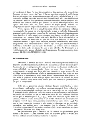 Mecânica dos Solos – Volume I 12
por moléculas de água. No caso das esmectitas, a água penetra entre as partículas,
formando estruturas como a da Figura (1.4a) em que duas camadas de moléculas de
água se apresentam entre as camadas estruturais, elevando a distância basal a 14 Å.
Uma maior umidade provoca o aumento desta distância basal, até a completa liberdade
das camadas. As ilitas, que apresentam estruturas semelhantes às das esmectitas, não
absorvem água entre as camadas, pela presença de íons de potássio provocando uma
ligação mais firme entre elas, como ilustrado na Figura (1.4b). Portanto, seu
comportamento perante a água será intermediário entre o da caulinita e o da esmectita.
Com a elevação do teor de água, forma-se no entorno das partículas a conhecida
camada dupla. É a camada em torno das partículas na qual as moléculas de água estão
atraídas a íons do solo e ambos à superfície das partículas. As características da camada
dupla dependem da valência dos íons presentes na água, da concentração eletrolítica, da
temperatura e da constante dielétrica do meio. Devido às forças eletroquímicas, as
primeiras camadas de moléculas de água em torno das partículas do solo estão
firmemente aderidas. A água, nestas condições, apresenta comportamento bem distinto
da água livre, sendo este estado referido como de água sólida, pois não existe entre as
moléculas a mobilidade das moléculas dos fluidos. Os contatos entre as partículas
podem ser feitos pelas moléculas de água a elas aderidas. As deformações e a
resistência dos solos quando solicitados por forças externas dependem, portanto, destes
contatos (PINTO, 2000; MACHADO, 2002).
Estrutura dos Solos
Denomina-se estrutura dos solos a maneira pela qual as partículas minerais de
diferentes tamanhos se arrumam para formá-lo. A estrutura de um solo possui um papel
fundamental em seu comportamento, seja em termos de resistência ao cisalhamento,
compressibilidade ou permeabilidade. Como os solos finos possuem o seu
comportamento governado por forças elétricas, enquanto os solos grossos têm na
gravidade o seu principal fator de influência, a estrutura dos solos finos ocorre em uma
diversificação e complexidade muito maior do que a estrutura dos solos grossos. De
fato, sendo a gravidade o fator principal agindo na formação da estrutura dos solos
grossos, a estrutura destes solos difere, de solo para solo, somente no que se refere ao
seu grau de compacidade.
Pelo fato de possuírem arranjos estruturais bastante simplificados, os solos
grossos (areias e pedregulhos com nenhuma ou pouca presença de finos) podem ter o
seu comportamento avaliado conforme a sua curva característica e a sua compacidade.
É necessário avaliar o índice de vazios de uma areia em confronto com os índices de
vazios máximo e mínimo em que ela pode se encontrar. Há uma variedade grande de
ensaios para a determinação de emin e γdmáx. Todos eles envolvem alguma forma de
vibração. Vibrando-se uma areia dentro de um molde, esta ficará em seu estado mais
compacto possível. Dessa forma, determina-se seu índice de vazios mínimo (emín). Para
emax e γdmín, geralmente coloca-se o solo secado previamente, em um recipiente,
tomando-se todo cuidado para evitar qualquer tipo de vibração. Pode-se então
determinar seu peso específico e então determinar o índice de vazios máximo (emáx) que
corresponde a seu estado mais fofo possível.
Os procedimentos para a execução de tais ensaios são padronizados pelas
normas NBR 12004 e 12051, variando muito em diferentes partes do Globo, não
havendo ainda um consenso internacional sobre os mesmos.
 