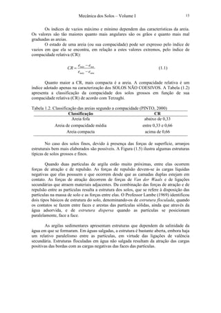 Mecânica dos Solos – Volume I 13
Os índices de vazios máximo e mínimo dependem das características da areia.
Os valores são tão maiores quanto mais angulares são os grãos e quanto mais mal
graduadas as areias.
O estado de uma areia (ou sua compacidade) pode ser expresso pelo índice de
vazios em que ela se encontra, em relação a estes valores extremos, pelo índice de
compacidade relativa (CR):
máx nat
máx mín
e e
CR
e e
−
=
−
(1.1)
Quanto maior a CR, mais compacta é a areia. A compacidade relativa é um
índice adotado apenas na caracterização dos SOLOS NÃO COESIVOS. A Tabela (1.2)
apresenta a classificação da compacidade dos solos grossos em função de sua
compacidade relativa (CR) de acordo com Terzaghi.
Tabela 1.2. Classificação das areias segundo a compacidade (PINTO, 2000)
Classificação CR
Areia fofa abaixo de 0,33
Areia de compacidade média entre 0,33 e 0,66
Areia compacta acima de 0,66
No caso dos solos finos, devido à presença das forças de superfície, arranjos
estruturais bem mais elaborados são possíveis. A Figura (1.5) ilustra algumas estruturas
típicas de solos grossos e finos.
Quando duas partículas de argila estão muito próximas, entre elas ocorrem
forças de atração e de repulsão. As forças de repulsão devem-se às cargas líquidas
negativas que elas possuem e que ocorrem desde que as camadas duplas estejam em
contato. As forças de atração decorrem de forças de Van der Waals e de ligações
secundárias que atraem materiais adjacentes. Da combinação das forças de atração e de
repulsão entre as partículas resulta a estrutura dos solos, que se refere à disposição das
partículas na massa de solo e as forças entre elas. O Professor Lambe (1969) identificou
dois tipos básicos de estrutura do solo, denominando-os de estrutura floculada, quando
os contatos se fazem entre faces e arestas das partículas sólidas, ainda que através da
água adsorvida, e de estrutura dispersa quando as partículas se posicionam
paralelamente, face a face.
As argilas sedimentares apresentam estruturas que dependem da salinidade da
água em que se formaram. Em águas salgadas, a estrutura é bastante aberta, embora haja
um relativo paralelismo entre as partículas, em virtude das ligações de valência
secundária. Estruturas floculadas em água não salgada resultam da atração das cargas
positivas das bordas com as cargas negativas das faces das partículas.
 