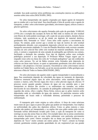 Mecânica dos Solos – Volume I 16
umidade. Isso pode acarretar sérios problemas nas construções (aterros ou edificações)
assentes sobre estes solos (MACHADO, 2002).
Os solos transportados são aqueles originados por algum agente de transporte
que os conduz até o seu local atual. Sua classificação é feita de acordo com o agente de
transporte, a saber: solos coluvionares (gravidade), aluvionares (água), eólicos (vento) e
glaciais (geleiras).
Os solos coluvionares são aqueles formados pela ação da gravidade. VARGAS
(1978) cita o exemplo das escarpas da Serra do Mar onde os mantos de solo residual
com blocos de rocha podem escorregar, sob a ação de seu peso próprio, durante chuvas
violentas, indo acumular-se ao pé do talude em depósito de material detrítico,
geralmente fofo, formando os “talus”. Esses talus estão sujeitos a movimentos de
rastejo. No entanto, pode ocorrer que a erosão no topo de morros de solo residual
profundamente alterado, com conseqüente deposição coluvial nos vales, resulte numa
topografia suavemente ondulada. É o caso do Planalto Brasileiro onde ocorrem camadas
recentes de solo coluvial fino sobre solo residual de material semelhante. Entre esses
solos, é comum o surgimento de uma camada de pedregulho que delimita seu contato,
facilitando a distinção das camadas. Esse tipo de depósito sofreu uma evolução
pedológica posterior a sua deposição. O Professor Milton Vargas sugere que se
enquadre esses solos na classe dos solos de “evolução pedogênica” que são conhecidos
como solos porosos. No sul da Bahia existem solos formados pela deposição de
colúvios em áreas mais baixas, os quais se apresentam geralmente com altos teores de
umidade e são propícios à lavoura cacaueira. Encontram-se solos coluvionares (tálus)
também na Cidade Baixa, em Salvador, ao pé da encosta paralela à falha geológica que
atravessa a Baia de Todos os Santos (MACHADO, 2002).
Os solos aluvionares são aqueles onde o agente transportador é essencialmente a
água. Sua constituição depende da velocidade das águas no momento de deposição.
Podem-se enumerar alguns tipos de solos aluvionares: solos marinhos (água dos
oceanos e mares), solos fluviais (água dos rios) e solos pluviais (água de chuvas). O
processo ocorre quando grandes volumes de água em seu caminho para o mar
transportam os detritos das erosões e os sedimentam em camadas, em ordem
decrescente de seus diâmetros. As camadas de pedregulho sedimentam-se inicialmente
seguidas das areias, siltes e argilas. Dessa forma, nota-se que os grãos maiores serão
depositados onde as velocidades da água são maiores. As partículas menores serão
transportadas até locais onde a velocidade diminua, permitindo o processo de
sedimentação.
O transporte pelo vento origina os solos eólicos. A força do vento seleciona
muito mais do que a água os pesos dos grãos que podem ser transportados. Isso implica
na uniformidade dos grãos dos depósitos eólicos. Como os grãos maiores e mais
pesados não podem ser transportados, e as argilas têm seus grãos unidos pela coesão,
formando torrões dificilmente levados pelo vento, a ação do transporte do vento se
restringe ao caso das areias finas ou siltes. Um exemplo típico são as areias constituintes
dos arenitos brasileiros por ser uma rocha sedimentar com partículas previamente
transportadas pelo vento. Outros exemplos são as dunas nas praias litorâneas e os
depósitos de “loess” muito comuns em outros países. O “loess”, comum na Europa
oriental, geralmente contém grandes quantidades de cal, responsável por sua grande
 