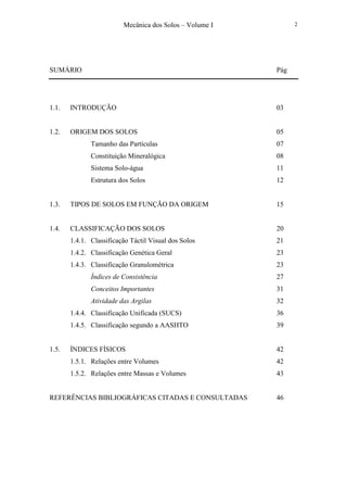 Mecânica dos Solos – Volume I 2
SUMÁRIO Pág
1.1. INTRODUÇÃO 03
1.2. ORIGEM DOS SOLOS 05
Tamanho das Partículas 07
Constituição Mineralógica 08
Sistema Solo-água 11
Estrutura dos Solos 12
1.3. TIPOS DE SOLOS EM FUNÇÃO DA ORIGEM 15
1.4. CLASSIFICAÇÃO DOS SOLOS 20
1.4.1. Classificação Táctil Visual dos Solos 21
1.4.2. Classificação Genética Geral 23
1.4.3. Classificação Granulométrica 23
Índices de Consistência 27
Conceitos Importantes 31
Atividade das Argilas 32
1.4.4. Classificação Unificada (SUCS) 36
1.4.5. Classificação segundo a AASHTO 39
1.5. ÍNDICES FÍSICOS 42
1.5.1. Relações entre Volumes 42
1.5.2. Relações entre Massas e Volumes 43
REFERÊNCIAS BIBLIOGRÁFICAS CITADAS E CONSULTADAS 46
 