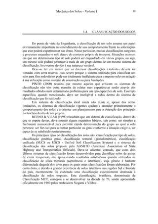 Mecânica dos Solos – Volume I 20
1.4. CLASSIFICAÇÃO DOS SOLOS
Do ponto de vista da Engenharia, a classificação de um solo assume um papel
extremamente importante no entendimento de seu comportamento frente às solicitações
que este poderá experimentar nas obras. Nesse particular, muitas classificações surgiram
e procuram enquadrar o solo dentro do contexto próprio de interesse. Situações ocorrem
em que um determinado tipo de solo poderá ser enquadrado em vários grupos, ou seja,
um mesmo solo poderá pertencer a mais de um grupo dentro de um mesmo sistema de
classificação. Isso ocorre devido à sua natureza variável.
Deve-se ter em mente que as diversas classificações existentes devem ser
tomadas com certa reserva. Isso ocorre porque o sistema utilizado para classificar um
solo para fins rodoviários pode ser totalmente ineficiente para o mesmo solo em relação
à sua utilização como material de construção ou para fundações.
PINTO (2000) ressalta que mesmo aqueles que criticam os sistemas de
classificação não têm outra maneira de relatar suas experiências senão através dos
resultados obtidos num determinado problema para um tipo específico de solo. Esse tipo
específico, quando mencionado, deve ser inteligível a todos dentro do sistema de
classificação que foi utilizado.
Um sistema de classificação ideal ainda não existe e, apesar das certas
limitações, os sistemas de classificação vigentes ajudam a entender primeiramente o
comportamento dos solos e a orientar um planejamento para a obtenção dos principais
parâmetros dentro de um projeto.
BUENO & VILAR (1998) ressaltam que um sistema de classificação, dentro do
que se espera destes, deve possuir alguns requisitos básicos, tais como: ser simples e
facilmente memorizável para permitir rápida determinação do grupo ao qual o solo
pertence; ser flexível para se tornar particular ou geral conforme a situação exigir e, ser
capaz de se subdividir posteriormente.
Os principais tipos de classificação dos solos são: classificação por tipo de solos,
classificação genética geral, classificação textural (granulométrica), classificação
unificada (SUCS ou USCS - Unified Soil Classification System) e o sistema de
classificação dos solos proposto pela AASHTO (American Association of State
Highway and Transportation Officials). Deve-se salientar, contudo, que estes dois
últimos sistemas de classificação foram desenvolvidos para classificar solos de países
de clima temperado, não apresentando resultados satisfatórios quando utilizados na
classificação de solos tropicais (saprolíticos e lateríticos), cuja gênese é bastante
diferenciada daquela dos solos para os quais estas classificações foram elaboradas. Por
conta disto, e devido a grande ocorrência de solos lateríticos nas regiões Sul e Sudeste
do país, recentemente foi elaborada uma classificação especialmente destinada à
classificação de solos tropicais. Esta classificação, brasileira, denominada de
Classificação MCT, começou a se desenvolver na década de 70, sendo apresentada
oficialmente em 1980 pelos professores Nogami e Vilibor.
 
