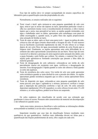 Mecânica dos Solos – Volume I 22
Esse tipo de análise deve vir sempre acompanhado de ensaios específicos de
laboratório para a quantificação exata das propriedades do solo.
Normalmente, os ensaios realizados são os seguintes:
a) Teste visual e táctil: após misturar-se uma pequena quantidade de solo com
água, nota-se que as areias são ásperas ao tacto, apresentam partículas visuais a
olho nu e permitem muitas vezes o reconhecimento de minerais; o silte é menos
áspero que a areia, mas perceptível ao tacto; as argilas quando misturadas com
água e trabalhadas entre os dedos, apresentam uma semelhança com pasta de
sabão escorregadia e, quando secas, os grãos finos das argilas proporcionam
uma sensação de farinha ao tacto.
b) Teste de sujar as mãos: após se fazer uma pasta (solo + água) na palma da mão,
coloca-se esta sob água corrente observando a lavagem do solo. O solo arenoso
lava-se facilmente escorrendo rapidamente da mão. O solo siltoso só se limpa
depois de um certo fluxo de água necessitando também de certa fricção para a
limpeza total. Finalmente, as argilas apresentam uma certa dificuldade de se
soltarem das mãos apresentando características de um barro. Nesse tipo de teste
é possível se detectar a presença de areia (quartzo) pela sensação dos dedos com
a pasta formada e pelo brilho que exibem. No entanto, o material fino (silte +
argila) pode aglomerar-se formando concreções que passam a falsa idéia de
material granular.
c) Teste de desagregação do solo submerso: colocando-se um torrão de solo
parcialmente imerso em recipiente com água, verifica-se a desagregação da
amostra. Essa desagregação é rápida quando os solos são siltosos e lenta quando
os solos são argilosos.
d) Teste de resistência dos solos secos: Um torrão de solo seco pode apresentar
certa resistência quando se tenta desfazê-lo com a pressão dos dedos. As argilas
apresentam grande resistência enquanto que os siltes e areias apresentam baixa
resistência.
e) Teste de dispersão em água: colocando-se uma pequena quantidade de solo
numa proveta com água e agitando-se a mistura, procura-se verificar o tempo
para a deposição das partículas conforme o tipo de solo. Os solos arenosos
depositam rapidamente (30 a 60 segundos); os solos siltosos levam entre 15 a 60
minutos e, os solos argilosos, podem levar horas em suspensão.
Os solos orgânicos são classificados de acordo com sua coloração que
geralmente é cinza ou escura. Possuem odor característico de material em decomposição
e são inflamáveis quando secos.
Após esses testes, procura-se classificar o solo conforme as informações obtidas
acrescentando-se também a cor do solo e sua procedência.
Importante ressaltar que esse tipo de classificação fornece resultados mais
qualitativos do que quantitativos. Análises mais elaboradas devem ser feitas para a
quantificação das frações predominantes de areia, silte e argila em cada solo.
 
