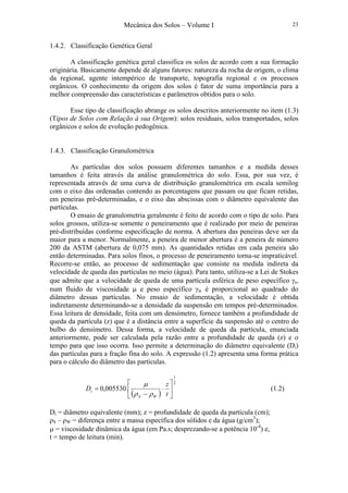 Mecânica dos Solos – Volume I 23
1.4.2. Classificação Genética Geral
A classificação genética geral classifica os solos de acordo com a sua formação
originária. Basicamente depende de alguns fatores: natureza da rocha de origem, o clima
da regional, agente intempérico de transporte, topografia regional e os processos
orgânicos. O conhecimento da origem dos solos é fator de suma importância para a
melhor compreensão das características e parâmetros obtidos para o solo.
Esse tipo de classificação abrange os solos descritos anteriormente no item (1.3)
(Tipos de Solos com Relação à sua Origem): solos residuais, solos transportados, solos
orgânicos e solos de evolução pedogênica.
1.4.3. Classificação Granulométrica
As partículas dos solos possuem diferentes tamanhos e a medida desses
tamanhos é feita através da análise granulométrica do solo. Essa, por sua vez, é
representada através de uma curva de distribuição granulométrica em escala semilog
com o eixo das ordenadas contendo as porcentagens que passam ou que ficam retidas,
em peneiras pré-determinadas, e o eixo das abscissas com o diâmetro equivalente das
partículas.
O ensaio de granulometria geralmente é feito de acordo com o tipo de solo. Para
solos grossos, utiliza-se somente o peneiramento que é realizado por meio de peneiras
pré-distribuídas conforme especificação de norma. A abertura das peneiras deve ser da
maior para a menor. Normalmente, a peneira de menor abertura é a peneira de número
200 da ASTM (abertura de 0,075 mm). As quantidades retidas em cada peneira são
então determinadas. Para solos finos, o processo de peneiramento torna-se impraticável.
Recorre-se então, ao processo de sedimentação que consiste na medida indireta da
velocidade de queda das partículas no meio (água). Para tanto, utiliza-se a Lei de Stokes
que admite que a velocidade de queda de uma partícula esférica de peso específico γs,
num fluido de viscosidade µ e peso específico γw é proporcional ao quadrado do
diâmetro dessas partículas. No ensaio de sedimentação, a velocidade é obtida
indiretamente determinando-se a densidade da suspensão em tempos pré-determinados.
Essa leitura de densidade, feita com um densímetro, fornece também a profundidade de
queda da partícula (z) que é a distância entre a superfície da suspensão até o centro do
bulbo do densímetro. Dessa forma, a velocidade de queda da partícula, enunciada
anteriormente, pode ser calculada pela razão entre a profundidade de queda (z) e o
tempo para que isso ocorra. Isso permite a determinação do diâmetro equivalente (Di)
das partículas para a fração fina do solo. A expressão (1.2) apresenta uma forma prática
para o cálculo do diâmetro das partículas.
( )
2
1
.005530,0 





⋅
−
=
t
z
D
WS
i
ρρ
µ
(1.2)
Di = diâmetro equivalente (mm); z = profundidade de queda da partícula (cm);
ρS – ρW = diferença entre a massa específica dos sólidos e da água (g/cm3
);
µ = viscosidade dinâmica da água (em Pa.s; desprezando-se a potência 10-4
) e,
t = tempo de leitura (min).
 