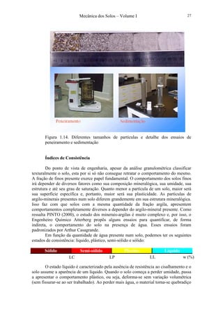 Mecânica dos Solos – Volume I 27
Figura 1.14. Diferentes tamanhos de partículas e detalhe dos ensaios de
peneiramento e sedimentação
Índices de Consistência
Do ponto de vista de engenharia, apesar da análise granulométrica classificar
texturalmente o solo, esta por si só não consegue retratar o comportamento do mesmo.
A fração de finos presente exerce papel fundamental. O comportamento dos solos finos
irá depender de diversos fatores como sua composição mineralógica, sua umidade, sua
estrutura e até seu grau de saturação. Quanto menor a partícula de um solo, maior será
sua superfície específica e, portanto, maior será sua plasticidade. As partículas de
argilo-minerais presentes num solo diferem grandemente em sua estrutura mineralógica.
Isso faz com que solos com a mesma quantidade da fração argila, apresentem
comportamentos completamente diversos a depender do argilo-mineral presente. Como
ressalta PINTO (2000), o estudo dos minerais-argilas é muito complexo e, por isso, o
Engenheiro Químico Atterberg propôs alguns ensaios para quantificar, de forma
indireta, o comportamento do solo na presença de água. Esses ensaios foram
padronizados por Arthur Casagrande.
Em função da quantidade de água presente num solo, podemos ter os seguintes
estados de consistência: líquido, plástico, semi-sólido e sólido:
Sólido Semi-sólido Plástico Líquido
O estado líquido é caracterizado pela ausência de resistência ao cisalhamento e o
solo assume a aparência de um líquido. Quando o solo começa a perder umidade, passa
a apresentar o comportamento plástico, ou seja, deforma-se sem variação volumétrica
(sem fissurar-se ao ser trabalhado). Ao perder mais água, o material torna-se quebradiço
w (%)LLLPLC
 
