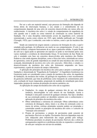 Mecânica dos Solos – Volume I 3
1.1. INTRODUÇÃO
Por ser o solo um material natural, cujo processo de formação não depende de
forma direta da intervenção humana, o seu estudo e o entendimento de seu
comportamento depende de uma série de conceitos desenvolvidos em ramos afins de
conhecimento. A mecânica dos solos é o estudo do comportamento de engenharia do
solo quando este é usado ou como material de construção ou como material de
fundação. Ela é uma disciplina relativamente jovem da engenharia civil, somente
sistematizada e aceita como ciência em 1925, após trabalho publicado por Terzaghi
(Terzaghi, 1925), que é conhecido, com todos os méritos, como o pai da mecânica dos
solos.
Sendo um material de origem natural, o processo de formação do solo, o qual é
estudado pela geologia, irá influenciar em muito no seu comportamento. O solo é um
material trifásico, composto basicamente de ar, água e partículas sólidas. A parte fluida
do solo (ar e água) pode se apresentar em repouso ou pode se movimentar pelos seus
vazios mediante a existência de determinadas forças. O movimento da fase fluida do
solo é estudado com base em conceitos desenvolvidos pela mecânica dos fluidos.
Podem-se citar ainda algumas disciplinas, como a física dos solos, ministrada em cursos
de agronomia, como de grande importância no estudo de uma mecânica dos solos mais
avançada, denominada de mecânica dos solos não saturados. Além disto, o estudo e o
desenvolvimento da mecânica dos solos são fortemente amparados em bases
experimentais, a partir de ensaios de campo e laboratório.
A aplicação dos princípios da mecânica dos solos para o projeto e construção de
fundações é denominada de "Engenharia de Fundações". A Engenharia Geotécnica (ou
Geotecnia) pode ser considerada como a junção da mecânica dos solos, da engenharia
de fundações, da mecânica das rochas, da geologia de engenharia e mais recentemente
da geotecnia ambiental, que trata de problemas como transporte de contaminantes pelo
solo, avaliação de locais impactados, proposição de medidas de remediação para áreas
impactadas, projetos de sistemas de proteção em aterros sanitários, etc.
As aplicações de campo da mecânica dos solos são as seguintes:
• Fundações: As cargas de qualquer estrutura têm de ser, em última
instância, descarregadas no solo através de sua fundação. Assim a
fundação é uma parte essencial de qualquer estrutura. Seu tipo e detalhes
de sua construção podem ser decididos somente com o conhecimento e
aplicação de princípios da mecânica dos solos.
• Obras subterrâneas e estruturas de contenção: Obras subterrâneas como
estruturas de drenagem, dutos, túneis e as obras de contenção como os
muros de arrimo, cortinas atirantadas somente podem ser projetadas e
construídas usando os princípios da mecânica dos solos e o conceito de
"interação solo-estrutura".
• Projeto de pavimentos: o projeto de pavimentos pode consistir de
pavimentos flexíveis ou rígidos. Pavimentos flexíveis dependem mais do
solo subjacente para transmissão das cargas geradas pelo tráfego.
Problemas peculiares no projeto de pavimentos flexíveis são o efeito de
carregamentos repetitivos e problemas devidos às expansões e contrações
do solo por variações em seu teor de umidade.
 