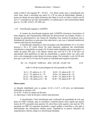 Mecânica dos Solos – Volume I 39
ainda a linha U (de equação IP = 0,9.(LL – 8)). Deste modo, para a classificação dos
solos finos, basta a utilização dos pares LL e IP na carta de plasticidade. Quando o
ponto cair dentro de uma região fronteiriça das linhas A ou B, ou sobre o trecho com IP
de 4 a 7, considera-se um caso intermediário e se admite para o solo nomenclatura dupla
(por ex., CL-ML, CH-CL, SC-SM, etc).
1.4.5. Classificação segundo a AASHTO
O sistema de classificação proposto pela AASHTO (American Association of
State Highway and Transportation Officials) foi desenvolvido nos Estados Unidos e é
baseado na granulometria e nos limites de Atterberg. Esse sistema foi proposto com a
finalidade de classificar os solos para fins rodoviários e, por isso, é chamado também de
sistema rodoviário de classificação.
A classificação enquadra os solos em grupos com denominações A1 a A3 (solos
grossos) e A4 a A7 (solos finos). Os solos altamente orgânicos são classificados
visualmente e enquadrados no grupo A8. Existem ainda subgrupos para esses grupos e o
índice de grupo (IG) que é um número inteiro que varia de 0 a 20. O IG deve ser
apresentado entre parênteses ao lado da classificação e, quanto maior seu valor, pior
será o solo comparado a outro dentro do mesmo grupo. Por exemplo, o solo A4 (8) será
pior que o solo A4 (5). O valor do IG pode ser calculado pela seguinte expressão:
IG = (A - 35).[0,20 + 0,005.(LL - 40)] + 0,01.(B - 15).(IP -10) (1.9)
onde A e B são as percentagens de solo passando na #200;
Se A < 35, adota-se A = 35 Se B < 15, adota-se B = 15
Se A > 75, adota-se A = 75 Se B > 55, adota-se B = 55
Se LL < 40, adota-se LL = 40 Se IP < 10, adota-se IP = 10
Se LL > 60, adota-se LL = 60 Se IP > 30, adota-se IP = 30
Observações:
a). Quando trabalhando com os grupos A-2-6 e A-2-7, o IG deve ser determinado
utilizando-se somente o IP;
b). Se IG < 0 deve-se adotar um IG nulo;
c). Aproximar o valor de IG para o inteiro mais próximo;
A classificação é feita inicialmente pela verificação da quantidade de solo que
passa na #200. Contudo, aqui se considera o material grosso como aquele que possui
menos de 35% passando nesta peneira. Os solos finos serão aqueles com mais de 35%
passando na #200. Os esquemas mostrados a seguir ajudam a classificar o solo após a
determinação das informações obtidas nestes. Seguindo-se os passos indicados, da
esquerda para a direita, chega-se à classificação desejada.
 