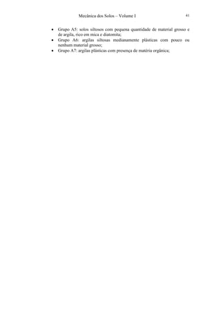 Mecânica dos Solos – Volume I 41
• Grupo A5: solos siltosos com pequena quantidade de material grosso e
de argila, rico em mica e diatomita;
• Grupo A6: argilas siltosas medianamente plásticas com pouco ou
nenhum material grosso;
• Grupo A7: argilas plásticas com presença de matéria orgânica;
 